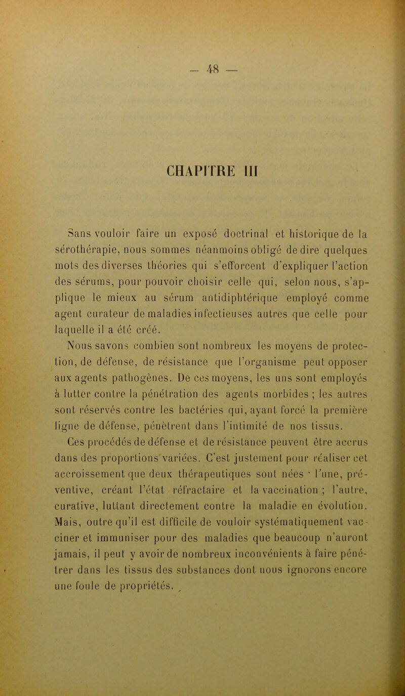 CHAPITRE III Sans vouloir faire un exposé doctrinal et historique de la sérothérapie, nous sommes néanmoins obligé de dire quelques mots des diverses théories qui s’efforcent d’expliquer l’action des sérums, pour pouvoir choisir celle qui, selon nous, s’ap- plique le mieux au sérum antidiphtérique employé comme agent curateur de maladies infectieuses autres que celle pour laquelle il a été créé. Nous savons combien sont nombreux les moyens de protec- tion, de défense, de résistance que l’organisme peut opposer aux agents pathogènes. De ces moyens, les uns sont employés à lutter contre la pénétration des agents morbides ; les autres sont réservés contre les bactéries qui, ayant forcé la première ligne de défense, pénèti-ent dans l’intimité de nos tissus. Ces procédés de défense et de résistance peuvent être accrus dans des proportions variées. C’est justement pour réaliser cet accroissement que deux thérapeutiques sont nées • rune, pré- ventive, créant l’état réfractaire et la vaccination ; l’autre, curative, luttant directement contre la maladie en évolution. Mais, outre qu’il est diflicile de vouloir systématiquement vac- ciner et immuniser pour des maladies que beaucoup n’auront jamais, il peut y avoir de nombreux inconvénients à faire péné- trer dans les tissus des substances dont nous ignorons encore une foide de propriétés.
