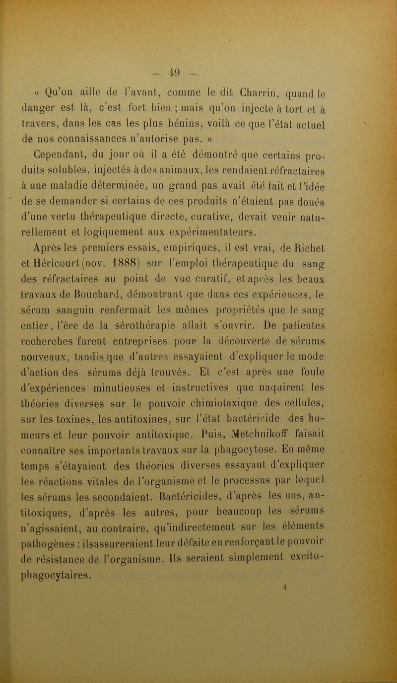 (( - U) - Qu’on aille de l’avant, comme le dit Cham'n, quand le danger est là, c’est fort bien ; mais qu’on injecte à tort et à travers, dans les cas les plus bénins, voilà ce que l’état actuel de nos connaissances n’autorise pas. » Cependant, du jour où il a été démontré que certains pro- duits solubles, injectés à des animaux, les rendaient réfractaires à une maladie déterminée, un grand pas avait été fait et l’idée * de se demander si certains de ces produits n’étaient pas doués d’une vertu thérapeutique directe, curative, devait venir natu- rellement et logiquement aux expérimentateurs. Après les premiers essais, empiriques, il est vrai, de Richet et Héricourt(nov. 1888) sur l’emploi thérapeutique du sang des réfractaires au point de vue curatif, et après les beaux travaux de Bouchard, démontrant que dans ces expériences, le sérum sanguin renfermait les mêmes propriétés que le sang entier, l’ère de la sérothérapie allait s’ouvrir. De patientes recherches furent entreprises pour la découverte de sérums nouveaux, tandis que d’autres essayaient d’expliquer le mode d’action des sérums déjà trouvés. Et c’est après une foule d’expériences minutieuses et instructives que naquirent les théories diverses sur le pouvoir chimiotaxique des cellules, sur les toxines, les antitoxines, sur l’état bactéricide des hu- meurs et leur pouvoir antitoxique. Puis, Metchnikolï faisait connaître ses importants travaux sur la phagocytose. En même temps s’étayaient des théories diverses essayant d’expliquer les réactions vitales de l’organisme et le processus par lequel les sérums les secondaient. Bactéricides, d’après les uns, an- titoxiques, d’après les autres, pour beaucoup les sérums n’agissaient, au contraire, qu’indirectement sur les éléments pathogènes : ilsassureraient leur défaite en renforçant le pouvoir de résistance de l’organisme. Ils seraient simplement excito- pliagocytaires. r ■1