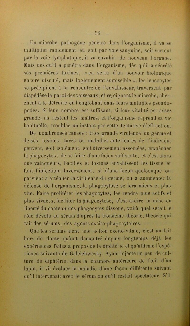 Un microbe pathogène pénètre dans l’organisme, il va se multiplier rapidement, et, soit par voie sanguine, soit surtout par la voie lymphatique, il va envahir de nouveau l’organe. Mais dès qu’il a pénétré dans l’organisme, dès qu’il a sécrété ses premières toxines, « en vertu d’un pouvoir biologique encore discuté, mais logiquement admissible »,les leucocytes se précipitent à la rencontre de l’envahisseur, traversent par diapédèse la paroi des vaisseaux, et rejoignant le microbe, cher- chent à le détruire en l’englobant dans leurs multiples pseudo- podes. Si leur nombre est suffisant, si leur vitalité est assez grande, ils restent les maîtres, et l’organisme reprend sa vie habituelle, troublée un instant par cette tentative d’effraction. De nombreuses causes : trop grande virulence du germe et de ses toxines, tares ou maladies antérieures de l’individu, peuvent, soit isolément, soit diversement associées, empêcher la phagocytose de se faire d’une façon suffisante, et c’est alors que vainqueurs, bacilles et toxines envahissent les tissus et font l’infection. Inversement, si d’une façon quelconque on parvient à atténuer la virulence du germe, ou à augmenter la défense de l’organisme, la phagocytose se fera mieux et plus vite. Faire proliférer les phagocytes, les rendre plus actifs et plus vivaces, faciliter la phagocytose, c’est-à-dire la mise en liberté du contenu des phagocytes dissous, voilà quel serait le rôle dévolu au sérum d’après la troisième théorie, théorie qui fait des sérums, des agents excito-phagocytaires. Que les sérums aient une action excito-vitale, c’est un fait hors de doute qu’ont démontré depuis longtemps déjà les expériences faites à proposée la diphtérie et qu’affirme l’expé- rience suivante de Galeichwesky. Ayant injecté un peu de cul- ture de diphtérie, dans la chambre antérieure de l’œil d’un lapin, il vit évoluer la maladie d’une façon différente suivant qu’il intervenait avec le sérum ou qu’il restait spectateur. S’il