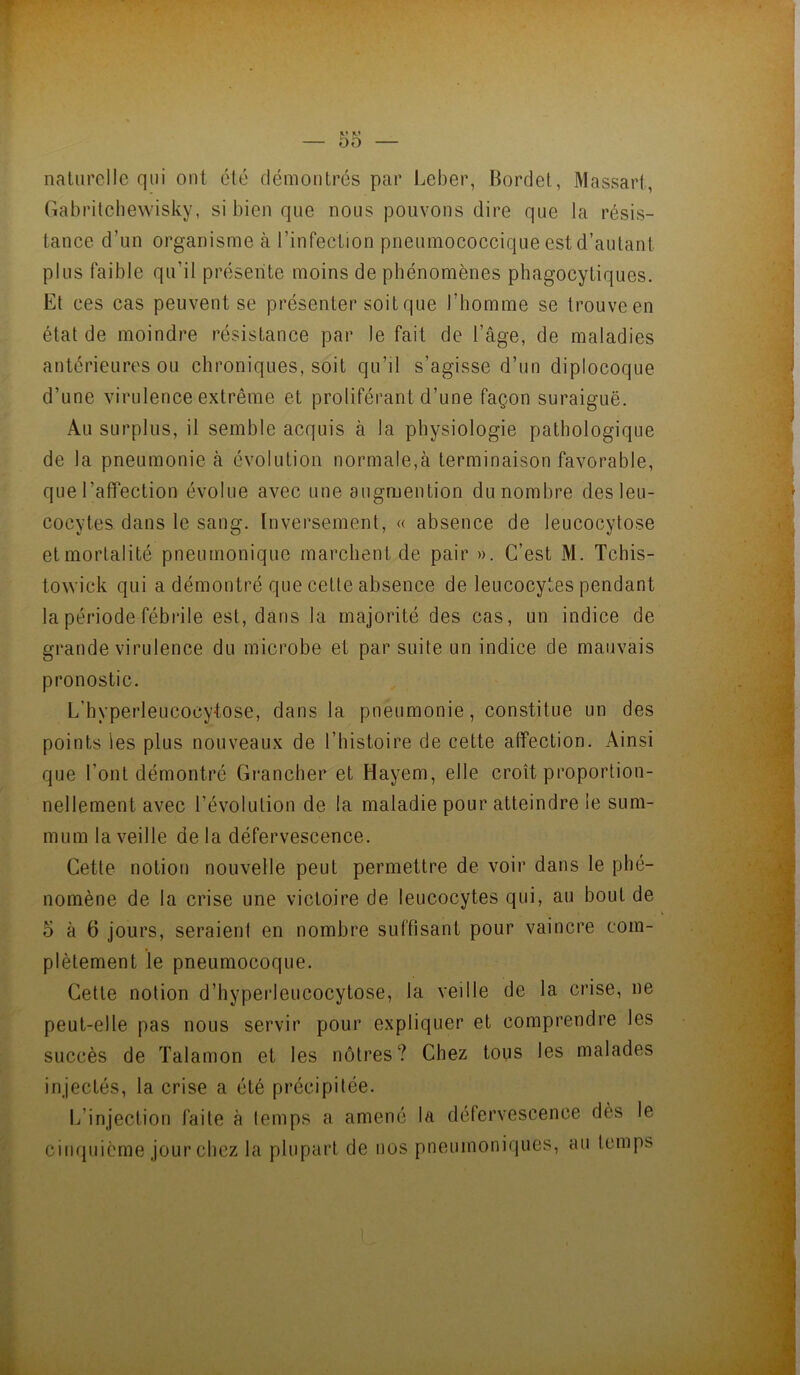 naUirclIe qui ont été démontrés par Ijcber, Borclet, Massari, Gabrilcliewisky, si bien que nous pouvons dire que la résis- tance d’un organisme cà l’infection pneumococcique est d’autant plus faible qu’il présente moins de phénomènes phagocytiques. Et ces cas peuvent se présenter soit que l’homme se trouve en état de moindre résistance par le fait de l’âge, de maladies antérieures ou chroniques, soit qu’il s’agisse d’un diplocoque d’une virulence extrême et proliférant d’une façon suraiguë. Au surplus, il semble acquis à la physiologie pathologique de la pneumonie cà évolution normale,à terminaison favorable, que l’affection évolue avec une augmention du nombre des leu- cocytes dans le sang. [nversement, « absence de leucocytose etmorlalité pneumonique marchent de pair ». C’est M. Tchis- towick qui a démontré que cette absence de leucocytes pendant la période fébrile est, dans la majorité des cas, un indice de grande virulence du microbe et par suite un indice de mauvais pronostic. L’hyperleucocytose, dans la pneumonie, constitue un des points les plus nouveaux de l’histoire de cette affection. Ainsi que l’ont démontré Grancher et Hayem, elle croît proportion- nellement avec révolution de la maladie pour atteindre le sum- mum la veille de la défervescence. Cette notion nouvelle peut permettre de voir dans le phé- nomène de la crise une victoire de leucocytes qui, au bout de 5 à 6 jours, seraient en nombre suffisant pour vaincre com- plètement le pneumocoque. Cette notion d’hyperleucocytose, la veille de la crise, ne peut-elle pas nous servir pour expliquer et comprendre les succès de Talamon et les nôtres? Chez tous les malades injectés, la crise a été précipitée. l/injection faite à temps a amené la défervescence dès le cimpiicme jour chez la plupart de nos pneumoniques, au temps