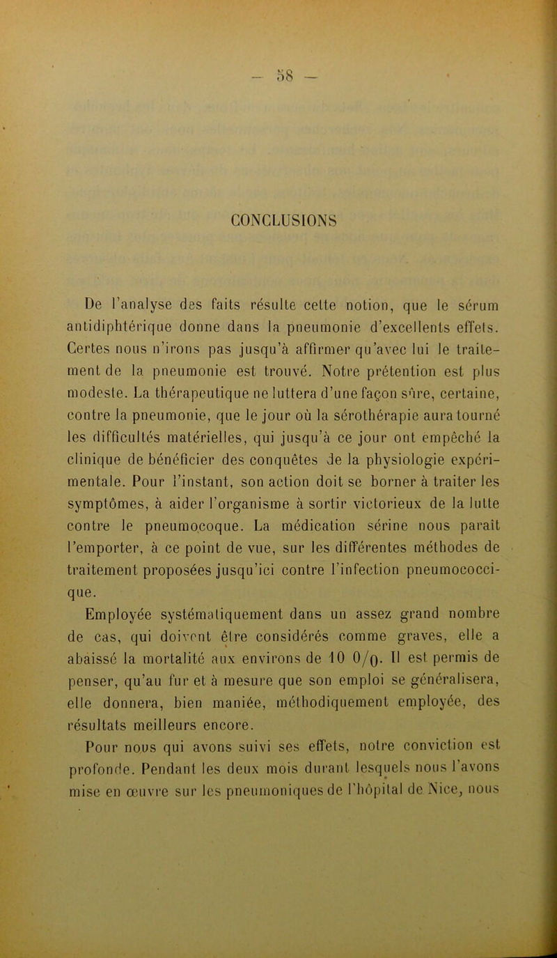 CONCLUSIONS De l’analyse des faits résulte cette notion, que le sérum antidiphtérique donne dans la pneumonie d’excellents efîels. Certes nous n’irons pas jusqu’à affirmer qu’avec lui le traite- ment de la pneumonie est trouvé. Notre prétention est plus modeste. La thérapeutique ne luttera d’une façon sûre, certaine, contre la pneumonie, que le jour où la sérothérapie aura tourné les difficultés matérielles, qui jusqu’à ce jour ont empêché la clinique de bénéficier des conquêtes de la physiologie expéri- mentale. Pour l’instant, son action doit se borner à traiter les symptômes, à aider l’organisme à sortir victorieux de la lutte contre le pneumocoque. La médication sérine nous paraît l’emporter, à ce point de vue, sur les différentes méthodes de traitement proposées jusqu’ici contre l’infection pneumococci- que. Employée systématiquement dans un assez grand nombre de cas, qui doivent être considérés comme graves, elle a abaissé la mortalité aux environs de 10 0/q. 11 est permis de penser, qu’au fur et à mesure que son emploi se généralisera, elle donnera, bien maniée, méthodiquement employée, des résultats meilleurs encore. Pour nous qui avons suivi ses effets, notre conviction est profonde. Pendant les deux mois durant lesquels nous l’avons mise en œuvre sur les pneumoniques de l’hôpital de Nice, nous