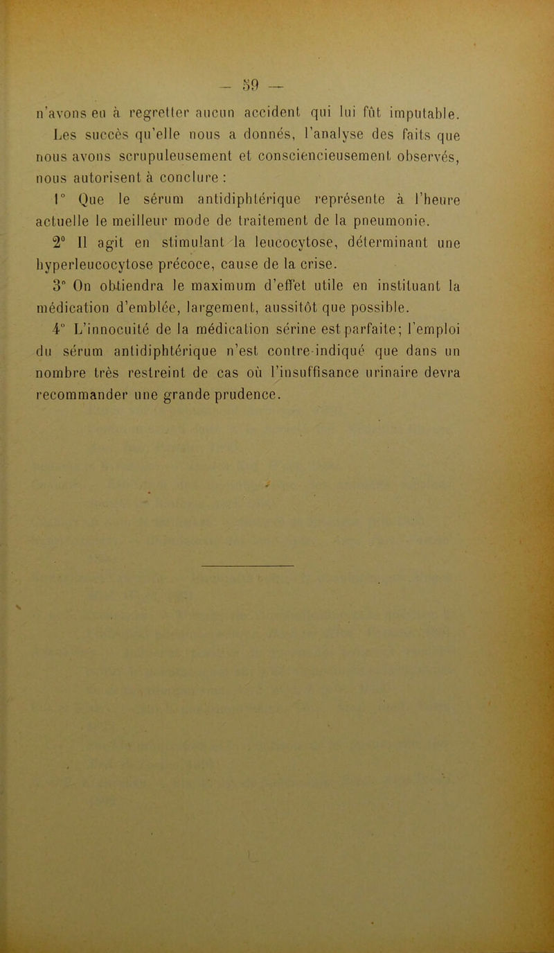n’avons en à regretter ancnn accident qui lui fût imputable. Les succès qu’elle nous a donnés, l’analyse des faits que nous avons scrupuleusement et consciencieusement observés, nous autorisent à conclure : r Que le sérum antidiphtérique représente à l’heure actuelle le meilleur mode de traitement de la pneumonie. 2° Il agit en stimulant/la leucocytose, déterminant une hyperleucocytose précoce, cause de la crise. 3 On obtiendra le maximum d’effet utile en instituant la médication d’emblée, largement, aussitôt que possible. 4 L’innocuité de la médication sérine est parfaite; l’emploi du sérum antidiphtérique n’est contre-indiqué que dans un nombre très restreint de cas où l’insuffisance urinaire devra recommander une grande prudence.