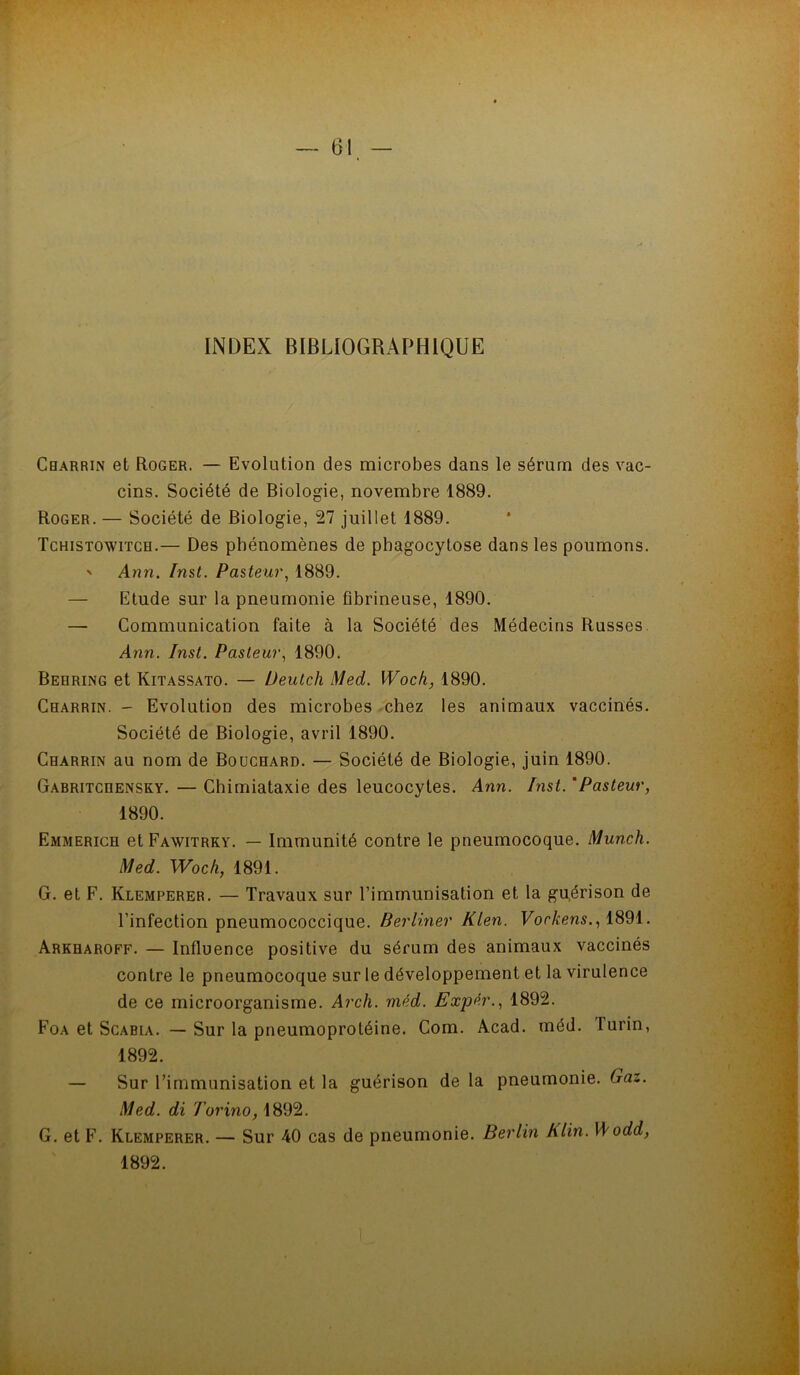 INDEX BIBLIOGRAPHIQUE Charrin et Roger. — Evolution des microbes dans le sérum des vac- cins. Société de Biologie, novembre 1889. Roger. — Société de Biologie, 27 juillet 1889. Tchistowiïch.— Des phénomènes de phagocytose dans les poumons. ' Ann. Inst. Pasteur., 1889. — Etude sur la pneumonie fibrineuse, 1890. — Communication faite à la Société des Médecins Russes. Ann. Inst. Pasteur., 1890. Behring et Kitassato. — Deutch Med. Woch, 1890. Charrin. - Evolution des microbes -chez les animaux vaccinés. Société de Biologie, avril 1890. Charrin au nom de Bouchard. — Société de Biologie, juin 1890. Gabritchensky. — Chimiataxie des leucocytes. Ann. Inst. 'Pasteur, 1890. Emmerich et Fawitrky. — Immunité contre le pneumocoque. Munch. Med. Woch, 1891. G. et F. Klemperer. — Travaux sur l’immunisation et la gpérison de l’infection pneumococcique. Berliner Klen. ForÆens., 1891. Arkharoff. — Influence positive du sérum des animaux vaccinés contre le pneumocoque sur le développement et la virulence de ce microorganisme. Arch. méd. ExpAr., 1892. Foa et ScABiA. — Sur la pneumoprotéine. Com. Acad. méd. Turin, 1892. — Sur l’immunisation et la guérison de la pneumonie. Gaz. Med. di Torino, 1892. G. et F. Klemperer. — Sur 40 cas de pneumonie. Berlin Klin. \Aodd, 1892.