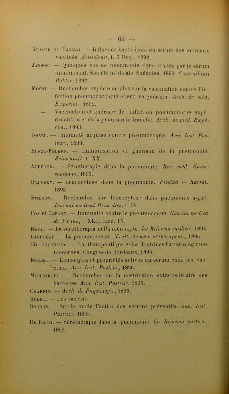 65 — Krause et Pansini. —Influence bactéricide du sérum des animaux vaccinés, Zeilschmit^ l. 5 Hyq., 1892. Janson. — Quelques cas de pneumonie aiguë traités par le sérum immunisant. Société médicale Suédoise, 1892. Cenh alblalt Hakter, 1892. Mosny. — Recherches expérimentales sur la vaccination contre l’in- fection pneumococcique et sur sa guérison. Arch. de méd. Expérim.^ 1892. — Vaccination et guérison de l’infection pneumonique expé- rimentale et de la pneumonie franche. Arcfi. de méd. Expé- rim..^ 1893. IssAEL. — Immunité acquise contre pneumocoque, Ann. Inst. Pas- teur.y 1§93. Bunzl-Federn. — Immunisation et guérison de la pneumonie. Zeitscfinift, t. XX. Audéoud. — Sérothérapie dans la pneumonie. Rev. méd. Suisse romande, 1893. Bajinsky. — Leucocytose dans la pneumonie. Pizelad le Karski. 1893. Stiénon. — Recherches sur leucocytose dans pneumonie aiguë. Journal médical Bruxelles, t. IV. Foa et Cabane. — Immunité contre le pneumocoque. Gazetta medica di Torine, t. XLII, fasc. 15. RiGBi. — La serotherapia nella méningite. La Riforma medica, 189-4. Landouzy. — La pneumococcie. Traité de méd. et thérapeut., 1895. Ch. Bouchard. — La thérapeutique et les doctrines bactériologiques modernes. Congrès de Bordeaux, 1895. Bordet. — Leucocytes et propriétés actives du sérum chez les vac- cinés, Ann. Inst. Pasteur, 1895. Mecunikoff. — Recherches sur la destruction extra cellulaire des bactéries. Ann. Inst. Pasteur, 1895. Charrin. — A7ck. de Physiologie, 1895. Rodet. — Les vaccins. Borden. — Sur le mode d’action des sérums préventifs. Ann. Inst. Pasteur, 1896. De Reuzi. — Sérothérapie dans la pneumonie, La Riforma medica, 1896. /