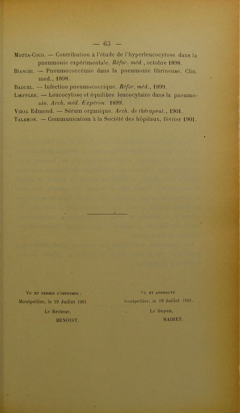 Motta-Coco. — Contribution à l’étude de l’hyperleucocytose dans la pneumonie expérimentale. Ré for. méd.., octobre 1898. Bianchi. — Pneumococcémie dans la pneumonie fibrineuse. Clin, med., 1898. Baduel. — Infection pneumococcique. Réfor. méd., 1899. Lckffler. — Leucocytose et équilibre leucocytaire dans la pneumo- nie. Arch. méd. Expérhn. 1899. Vidal Edmond. — Sérum organique. Arch. de thérapeul., 1901. Talamon. — Communication à la Société des hôpitaux, février 1901. Vu ET PERMIS ü’iMPHIMEK ; Montpellier, le 19 Juillet 1901 Le Recteur, Vu ET APPROUVÉ viüiitpellier, le 19 Juillet 1901. Le Doyen, BENOIST. VIAIRET.