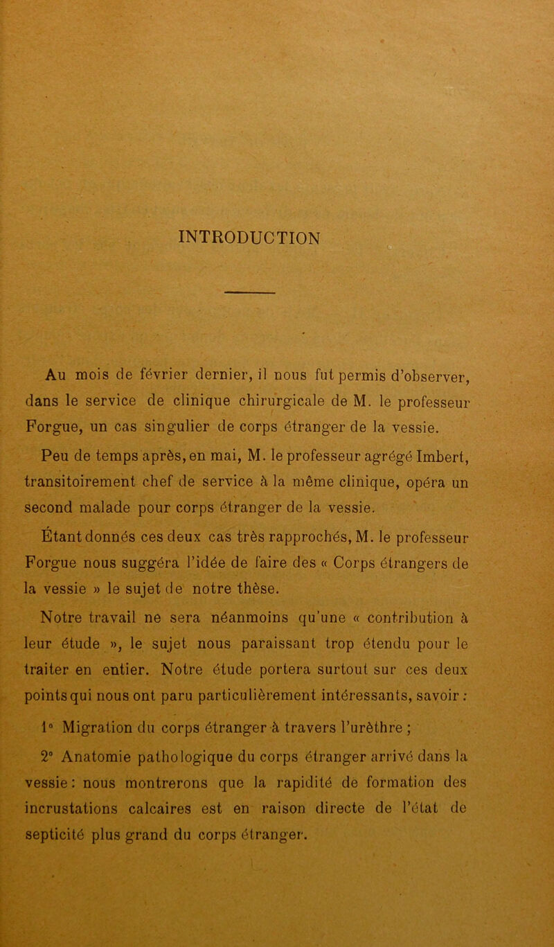 INTRODUCTION Au mois de février dernier, il nous fut permis d’observer, dans le service de clinique chirurgicale de M. le professeur Forgue, un cas singulier de corps étranger de la vessie. Peu de temps après, en mai, M. le professeur agrégé Imbert, transitoirement chef de service à la même clinique, opéra un second malade pour corps étranger de la vessie. r Etant donnés ces deux cas très rapprochés, M. le professeur Forgue nous suggéra l’idée de faire des « Corps étrangers de la vessie » le sujet de notre thèse. Notre travail ne sera néanmoins qu’une « contribution à leur étude », le sujet nous paraissant trop étendu pour le traiter en entier. Notre étude portera surtout sur ces deux points qui nous ont paru particulièrement intéressants, savoir : 1° Migration du corps étranger à travers l’urèthre ; 2° Anatomie pathologique du corps étranger arrivé dans la vessie : nous montrerons que la rapidité de formation des incrustations calcaires est en raison directe de l’état de septicité plus grand du corps étranger.