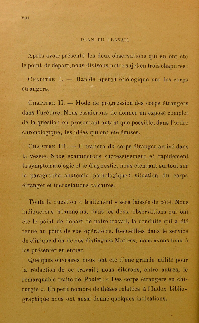 PLAN DU TRAVAIL Après avoir présenté les deux observations qui en ont été le point de départ, nous divisons notre sujet en trois chapitres : Chapitre I. — Rapide aperçu étiologique sur les corps étrangers. Chapitre II. — Mode de progression des corps étrangers dans l’urèthre. Nous essaierons de donner un exposé complet de la question en présentant autant que possible, dans l’ordre chronologique, les idées qui ont été émises. Chapitre III. — Il traitera du corps étranger arrivé dans la vessie. Nous examinerons successivement et rapidement la symptomatologie et le diagnostic, nous étendant surtout sur le paragraphe anatomie pathologique: situation du corps étranger et incrustations calcaires. Toute la question « traitement » sera laissée de côté. Nous indiquerons néanmoins, dans les deux observations qui om . été le point de départ de notre travail, la conduite qui a été tenue au point de vue opératoire. Recueillies dans le service de clinique d’un de nos distingués Maîtres, nous avons tenu à les présenter en entier. Quelques ouvrages nous ont été d’une grande utilité pour la rédaction de ce travail ; nous citerons, entre autres, le remarquable traité de Poulet: « Des corps étrangers en chi- rurgie ». Un petit nombre de thèses relatées à l’Index biblio- graphique nous ont aussi donné quelques indications.