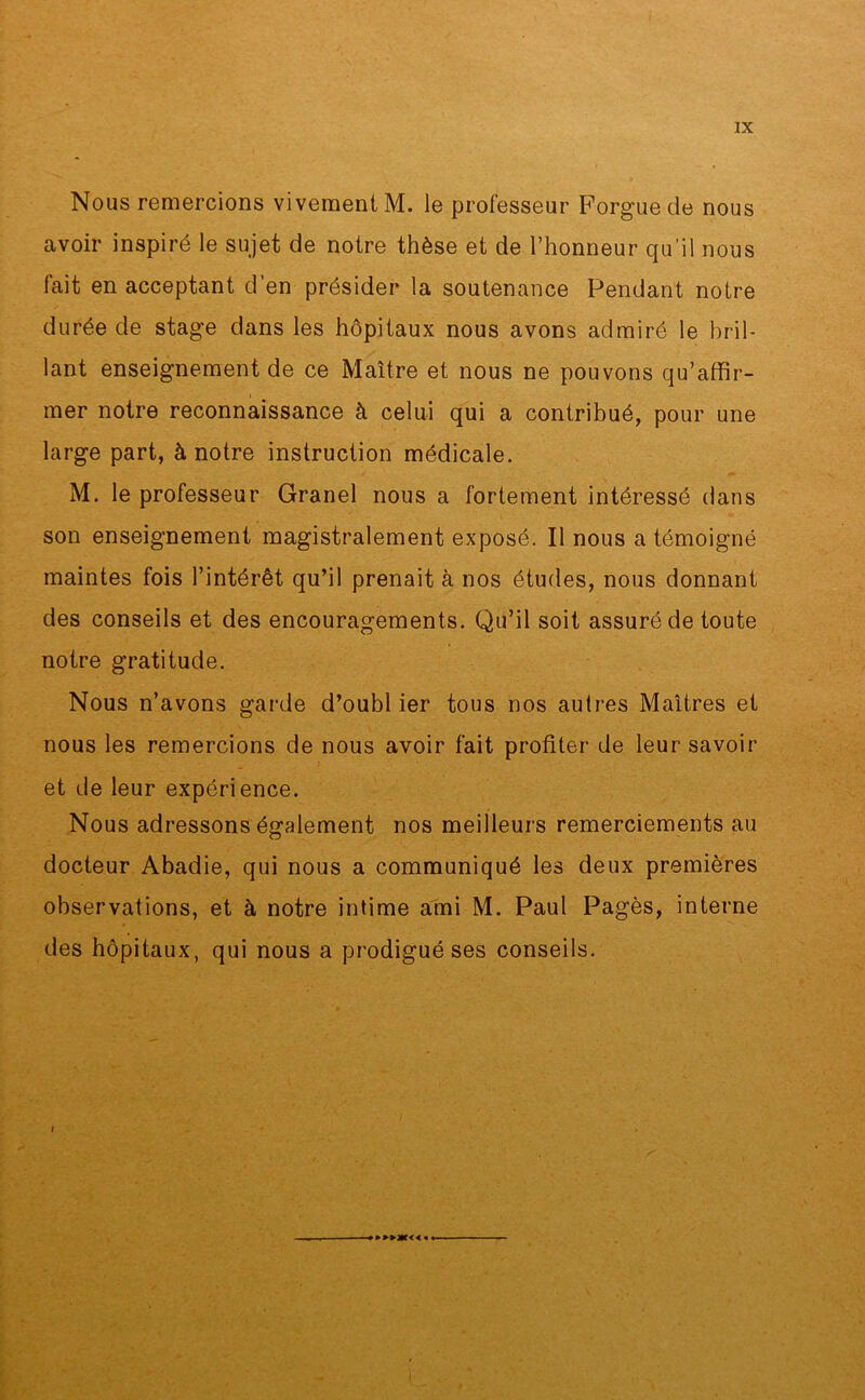 Nous remercions vivement M. le professeur Forgue de nous avoir inspiré le sujet de notre thèse et de l’honneur qu’il nous fait en acceptant d’en présider la soutenance Pendant notre durée de stage dans les hôpitaux nous avons admiré le bril- lant enseignement de ce Maître et nous ne pouvons qu’affir- mer notre reconnaissance à celui qui a contribué, pour une large part, à notre instruction médicale. M. le professeur Granel nous a fortement intéressé dans son enseignement magistralement exposé. Il nous a témoigné maintes fois l’intérêt qu’il prenait à nos études, nous donnant des conseils et des encouragements. Qu’il soit assuré de toute notre gratitude. Nous n’avons garde d’oubl ier tous nos autres Maîtres et nous les remercions de nous avoir fait profiter de leur savoir et de leur expérience. Nous adressons également nos meilleurs remerciements au docteur Abadie, qui nous a communiqué les deux premières observations, et à notre intime ami M. Paul Pagès, interne des hôpitaux, qui nous a prodigué ses conseils. »»>ac< <«