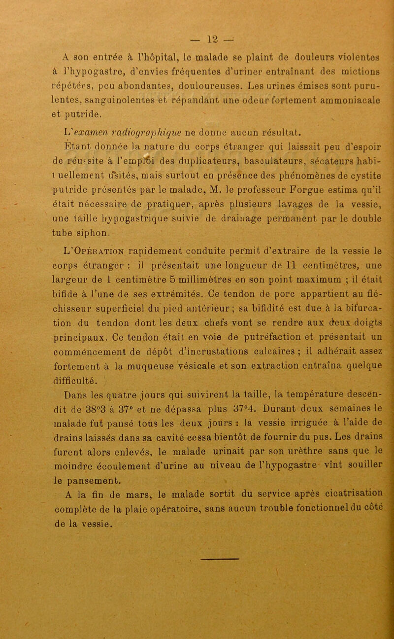 À son entrée à l’hôpital, le malade se plaint de douleurs violentes à l’hypogastre, d’envies fréquentes d’uriner entraînant des mictions répétées, peu abondantes, douloureuses. Les urines émises sont puru- lentes, sanguinolentes et répandant une odeur fortement ammoniacale et putride. L'examen radiographique ne donne aucun résultat. Etant donnée la nature du corps étranger qui laissait peu d’espoir de réussite à l’emploi des duplicateurs, basculateurs, sécateurs habi- 1 uellement ubités, mais surtout en présence des phénomènes de cystite putride présentés par le malade, M. le professeur Forgue estima qu’il était nécessaire de pratiquer, après plusieurs lavages de la vessie, une taille hypogastrique suivie de drainage permanent par le double tube siphon. L’Opération rapidement conduite permit d’extraire de la vessie le . corps étranger : il présentait une longueur de 11 centimètres, une largeur de 1 centimètre 5 millimètres en son point maximum ; il était bifide à l’une de ses extrémités. Ce tendon de porc appartient au flé- chisseur superficiel du pied antérieur; sa bifidité est due à la bifurca- tion du tendon dont les deux chefs vont se rendre aux deux doigts . principaux. Ce tendon était en voie de putréfaction et présentait un commencement de dépôt d’incrustations calcaires ; il adhérait assez fortement à la muqueuse vésicale et son extraction entraîna quelque difficulté. Dans les quatre jours qui suivirent la taille, la température descen- dit de 38°3 à 37° et ne dépassa plus 37°4. Durant deux semaines le malade fut pansé tous les deux jours : la vessie irriguée à l’aide de drains laissés dans sa cavité cessa bientôt de fournir du pus. Les drains furent alors enlevés, le malade urinait par son urèthre sans que le moindre écoulement d’urine au niveau de l’hypogastre vînt souiller le pansement. A la fin de mars, le malade sortit du service après cicatrisation complète de la plaie opératoire, sans aucun trouble fonctionnel du coté de la vessie.