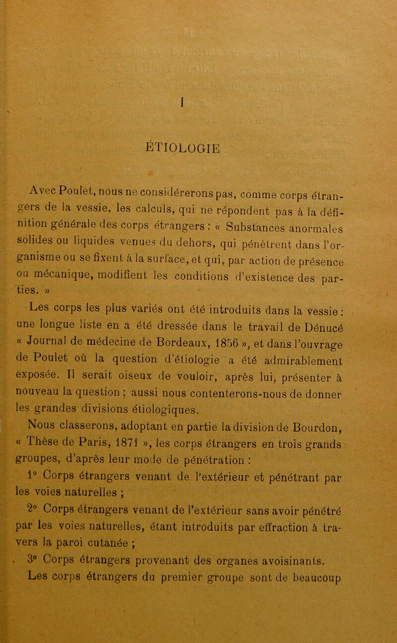 I ÉTIOLOGIE Avec Poulet, nous ne considérerons pas, comme corps étran- ger de la vessie, les calculs, qui ne répondent pas à la défi- nition générale des corps étrangers : « Substances anormales solides ou liquides venues du dehors, qui pénètrent dans l’or- ganisme ou se fixent à la surlace, et qui, par action de présence ou mécanique, modifient les conditions d’existence des par- ties. » Les corps les plus variés ont été introduits dans la vessie : une longue liste en a été dressée dans le travail de Dénucé « Journal de médecine de Bordeaux, 1856 », et dans l’ouvrage de Poulet où la question d’étiologie a été admirablement exposée. Il serait oiseux de vouloir, après lui, présenter à nouveau la question ; aussi nous contenterons-nous de donner les grandes divisions étiologiques. Nous classerons, adoptant en partie la division de Bourdon, « Thèse de Paris, 1871 », les corps étrangers en trois grands groupes, d’après leur mode de pénétration : 1° Corps étrangers venant de l’extérieur et pénétrant par les voies naturelles ; 2° Corps étrangers venant de l’extérieur sans avoir pénétré par les voies naturelles, étant introduits par effraction à tra- vers la paroi cutanée ; 3° Corps étrangers provenant des organes avoisinants. Les corps étrangers du premier groupe sont de beaucoup