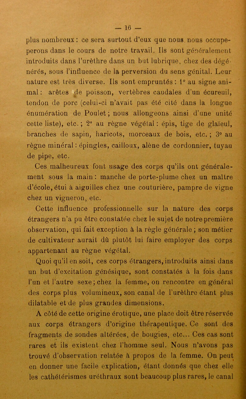 plus nombreux : ce sera surtout d’eux que nous nous occupe- perons dans le cours de notre travail. Ils sont généralement introduits dans l’urèthre dans un but lubrique, chez des dégé- nérés, sous l’influence de la perversion du sens génital. Leur nature est très diverse. Ils sont empruntés : 1° au signe ani- mal : arêtes de poisson, vertèbres caudales d’un écureuil, tendon de porc (celui-ci n’avait pas été cité dans la longue énumération de Poulet; nous allongeons ainsi d’une unité cette liste), etc. ; 2° au règne végétal : épis, tige de glaïeul, branches de sapin, haricots, morceaux de bois, etc. ; 3° au règne minéral : épingles, cailloux, alêne de cordonnier, tuyau de pipe, etc. Ces malheureux font usage des corps qu’ils ont générale- ment sous la main : manche de porte-plume chez un maître d’école, étui à aiguilles chez une couturière, pampre de vigne chez un vigneron, etc. Cette influence professionnelle sur la nature des corps étrangers n’a pu être constatée chez le sujet de notre première observation, qui fait exception à la règle générale ; son métier de cultivateur aurait dû plutôt lui faire employer des corps appartenant au règne végétal. Quoi qu’il en soit, ces corps étrangers, introduits ainsi dans un but d’excitation génésique, sont constatés à la fois dans l’un et l’autre sexe; chez la femme, on rencontre en général des corps plus volumineux, son canal de l’urèthre étant plus dilatable et de plus grandes dimensions. A côté de cette origine érotique, une place doit être réservée aux corps étrangers d’origine thérapeutique. Ce sont des fragments de sondes altérées, de bougies, etc... Ces cas sont rares et ils existent chez l’homme seul. Nous n’avons pas trouvé d’observation relatée à propos de la femme. On peut en donner une facile explication, étant donnés que chez elle les cathétérismes uréthraux sont beaucoup plus rares, le canal