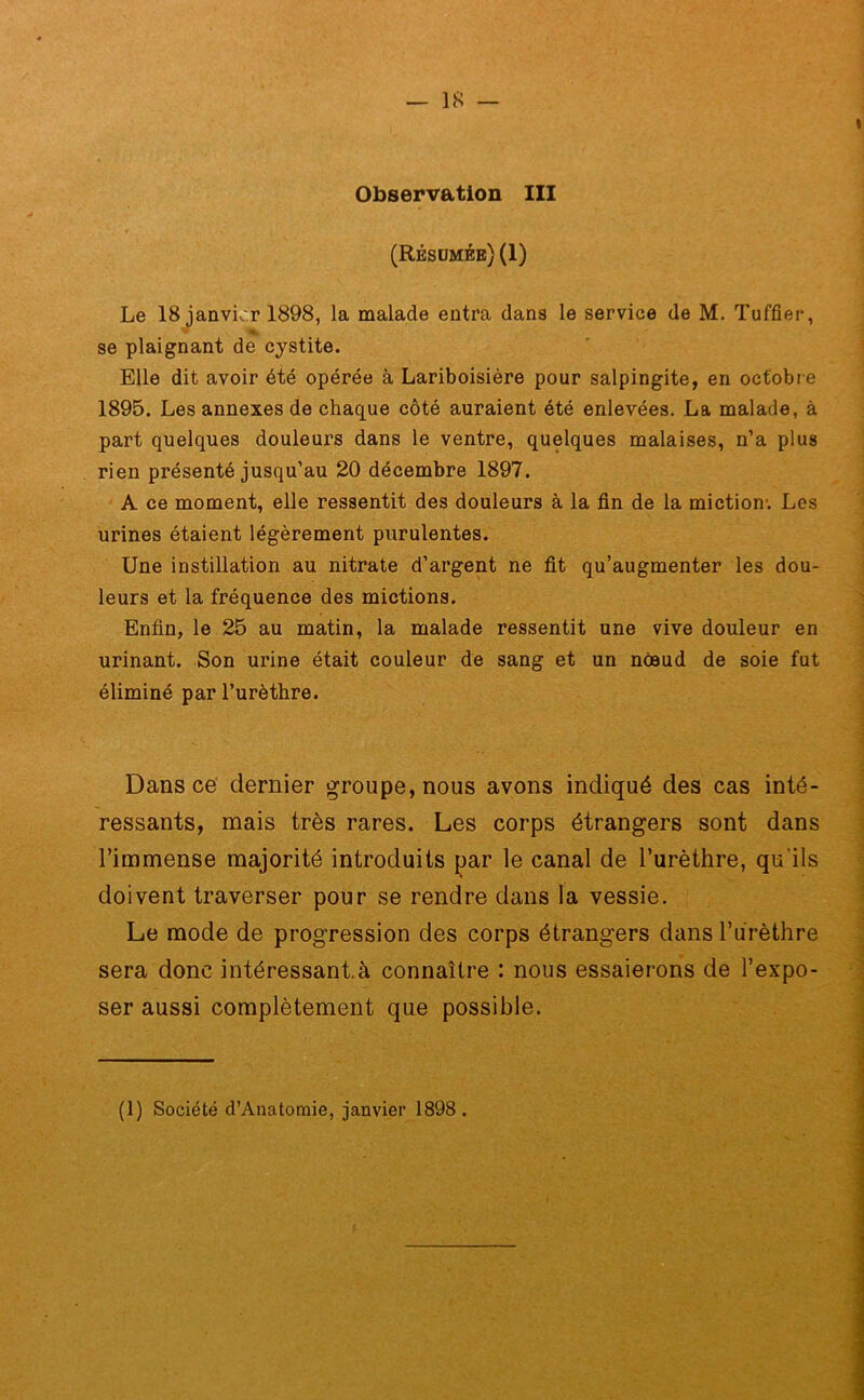 Observation III (Résumée) (1) Le 18 janvier 1898, la malade entra dans le service de M. Tuffier, se plaignant de cystite. Elle dit avoir été opérée à Lariboisière pour salpingite, en octobre 1895. Les annexes de chaque côté auraient été enlevées. La malade, à part quelques douleurs dans le ventre, quelques malaises, n’a plus rien présenté jusqu’au 20 décembre 1897. A ce moment, elle ressentit des douleurs à la fin de la miction1. Les urines étaient légèrement purulentes. Une instillation au nitrate d’argent ne fit qu’augmenter les dou- leurs et la fréquence des mictions. Enfin, le 25 au matin, la malade ressentit une vive douleur en urinant. Son urine était couleur de sang et un noeud de soie fut éliminé par l’urèthre. Dans ce dernier groupe, nous avons indiqué des cas inté- ressants, mais très rares. Les corps étrangers sont dans l’immense majorité introduits par le canal de l’urèthre, qu'ils doivent traverser pour se rendre dans la vessie. Le mode de progression des corps étrangers dans l’urèthre sera donc intéressante connaître : nous essaierons de l’expo- ser aussi complètement que possible. (1) Société d’Anatomie, janvier 1898.