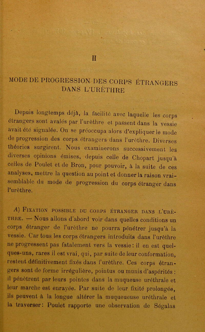 MODE DE PROGRESSION DES CORPS ÉTRANGERS DANS L’URÈTHRE Depuis longtemps déjà, la facilité avec laquelle les corps étrangers sont avalés par l’urèthre et. passent dans la vessie avait été signalée. On se préoccupa alors d’expliquer le mode de progression des corps étrangers dans l’urèthre. Diverses théories surgirent. Nous examinerons successivement les diverses opinions émises, depuis celle de Chopart jusqu’à celles de Poulet et de Bron, pour pouvoir, à la suite de ces analyses, mettre la question au point et donner la raison vrai- semblable du mode de progression du corps étranger dans l’urèthre. A) Fixation possible du corps étranger dans l’urè- thre. — Nous allons d’abord voir dans quelles conditions un corps étranger de l’urèthre ne pourra pénétrer jusqu’à la vessie. Car tous les corps étrangers introduits dans l’urèthre ne progressent pas fatalement vers la vessie: il en est quel- ques-uns, rares il est vrai, qui, par suite de leur conformation, restent définitivement fixés dans l’urèthre. Ces corps étran- gers sont de forme irrégulière, pointus ou munis d’aspérités : il pénètrent par leurs pointes dans la muqueuse uréthrale et leur marche est enrayée. Par suite de leur fixité prolongée, ils peuvent à la longue altérer la muqueueuse uréthrale et la traverser: Poulet rapporte une observation de Ségalas