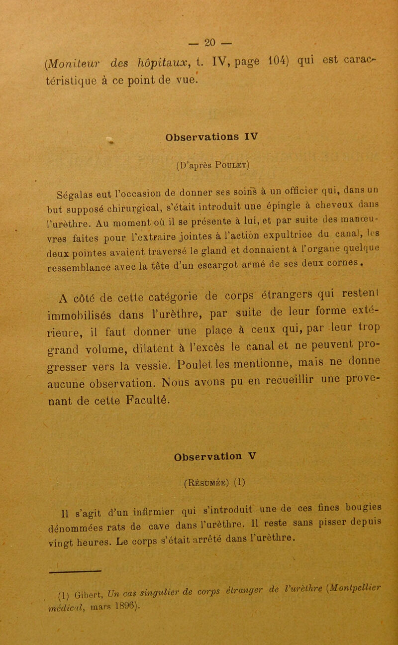 (Moniteur des hôpitaux, t. IV, page 104) qui est carao # téristique à ce point de vue. Observations IV (D’après Poulet) Ségalas eut l’occasion de donner ses soins à un officier qui, dans un but supposé chirurgical, s’était introduit une épingle à cheveux dans l’urèthre. Au moment où il se présente à lui, et par suite des manœu- vres faites pour l’extraire jointes à l’action expultrice du canal, les deux pointes avaient traversé le gland et donnaient à l’organe quelque ressemblance avec la tête d’un escargot armé de ses deux cornes. A côté de cette catégorie de corps étrangers qui restent immobilisés dans l’urèthre, par suite de leur forme exté- rieure, il faut donner une place à ceux qui, par leur tiop grand volume, dilatent à l’excès le canal et ne peuvent pro- gresser vers la vessie. Poulet les mentionne, mais ne donne aucune observation. Nous avons pu en recueillir une piove nant de cette Faculté. Observation V (Résumée) (1) Il s’agit d’un infirmier qui s’introduit une de ces fines bougies dénommées rats de cave dans l’urèthre. 11 reste sans pisser depuis vingt heures. Le corps s’était arrêté dans l’urèthre. !\) Gibert, Un cas singulier de corps médical, mars 1896). étranger de l'urèthre (Montpellier