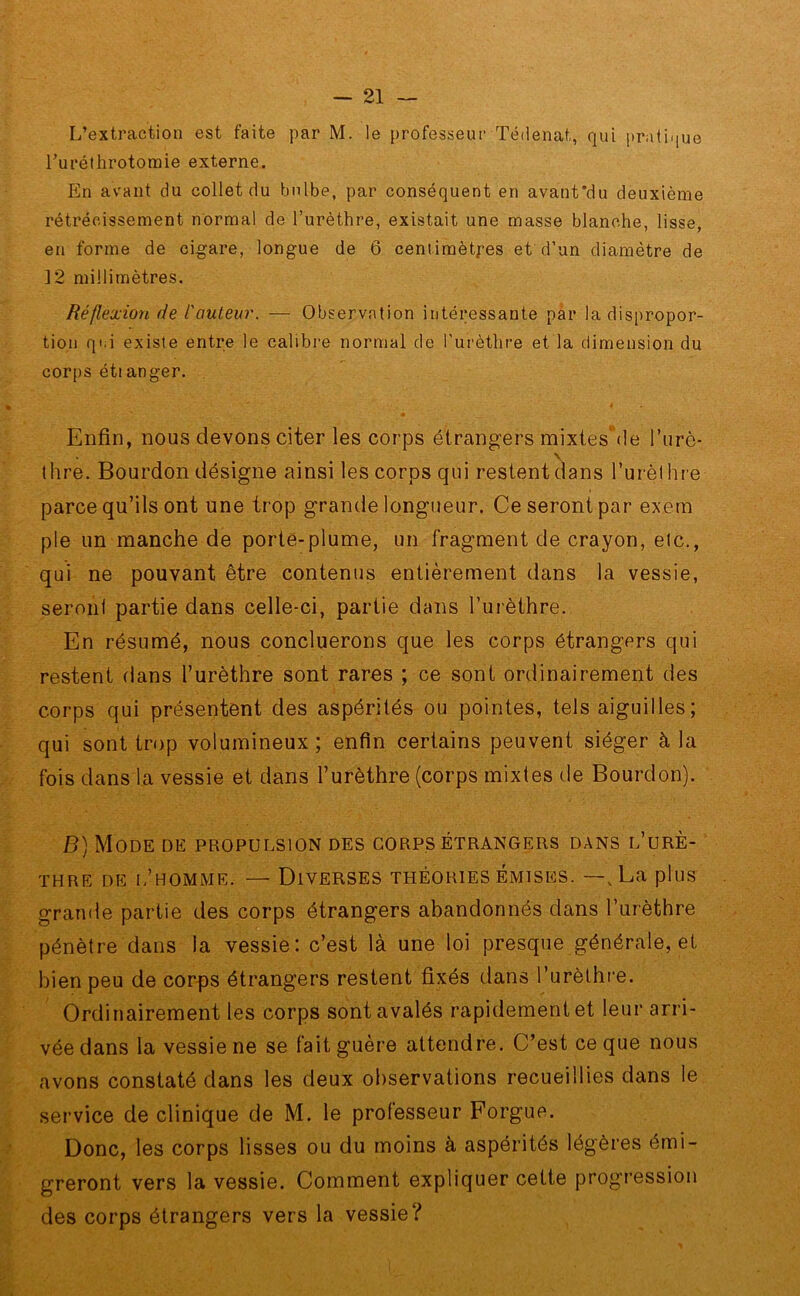 L’extraction est faite par M. le professeur Tédenat, qui pratique l’urethrotomie externe. En avant du collet du bulbe, par conséquent en avant'du deuxième rétrécissement normal de l’urèthre, existait une masse blanche, lisse, en forme de cigare, longue de ô centimètres et d’un diamètre de ]2 millimètres. Réflexion de l'auteur. — Observation intéressante par la dispropor- tion qi.i existe entre le calibre normal de l’urèthre et la dimension du corps étianger. Enfin, nous devons citer les corps étrangers mixtes' de l'urè- thre. Bourdon désigne ainsi les corps qui restent clans l’urèl lire parce qu’ils ont une trop grande longueur. Ce seront par exem pie un manche de porte-plume, un fragment de crayon, etc., qui ne pouvant être contenus entièrement dans la vessie, seront partie dans celle-ci, partie dans l’urèthre. En résumé, nous concluerons que les corps étrangers qui restent dans l’urèthre sont rares ; ce sont ordinairement des corps qui présentent des aspérités ou pointes, tels aiguilles ; qui sont trop volumineux; enfin certains peuvent siéger à la fois dans la vessie et dans l’urèthre (corps mixtes de Bourdon). B) Mode de propulsion des corps étrangers dans l’urè- thre de i/homme. — Diverses théories émises. —vLa plus grande partie des corps étrangers abandonnés dans l’urèthre pénètre dans la vessie: c’est là une loi presque générale, et bien peu de corps étrangers restent fixés dans l’urèthre. Ordinairement les corps sont avalés rapidement et leur arri- vée dans la vessie ne se fait guère attendre. C’est ce que nous avons constaté dans les deux observations recueillies dans le service de clinique de M. le professeur Forgue. Donc, les corps lisses ou du moins à aspérités légères émi- greront vers la vessie. Comment expliquer cette progression des corps étrangers vers la vessie?