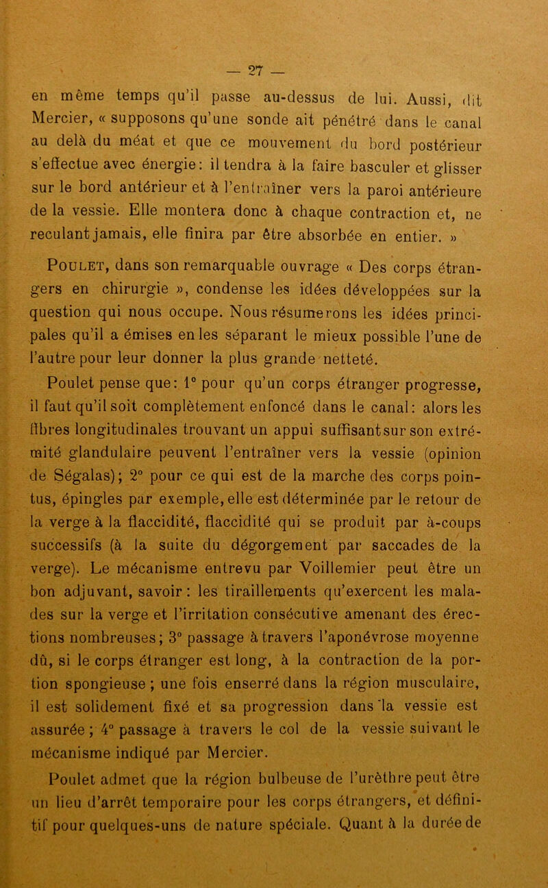 en même temps qu’il passe au-dessus de lui. Aussi, dit Mercier, « supposons qu’une sonde ait pénétré dans le canal au delà du méat et que ce mouvement du bord postérieur s effectue avec énergie; il tendra à la taire basculer et glisser sur le bord antérieur et à l’entraîner vers la paroi antérieure de la vessie. Elle montera donc à chaque contraction et, ne reculant jamais, elle finira par être absorbée en entier. » Poulet, dans son remarquable ouvrage « Des corps étran- gers en chirurgie », condense les idées développées sur la question qui nous occupe. Nous résumerons les idées princi- pales qu’il a émises en les séparant le mieux possible l’une de l’autre pour leur donner la plus grande netteté. Poulet pense que: 1° pour qu’un corps étranger progresse, il faut qu’il soit complètement enfoncé dans le canal: alors les fibres longitudinales trouvant un appui suffisant sur son extré- mité glandulaire peuvent l’entraîner vers la vessie (opinion de Ségalas); 2° pour ce qui est de la marche des corps poin- tus, épingles par exemple, elle est déterminée par le retour de la verge à la flaccidité, flaccidité qui se produit par à-coups successifs (à la suite du dégorgement par saccades de la verge). Le mécanisme entrevu par Voillemier peut être un bon adjuvant, savoir: les tiraillements qu’exercent les mala- des sur la verge et l’irritation consécutive amenant des érec- tions nombreuses; 3° passage à travers l’aponévrose moyenne dû, si le corps étranger est long, à la contraction de la por- tion spongieuse ; une fois enserré dans la région musculaire, il est solidement fixé et sa progression dans'la vessie est assurée ; 4° passage à travers le col de la vessie suivant le mécanisme indiqué par Mercier. Poulet admet que la région bulbeuse de l’urèthre peut être un lieu d’arrêt temporaire pour les corps étrangers, et défini- tif pour quelques-uns de nature spéciale. Quant à la durée de