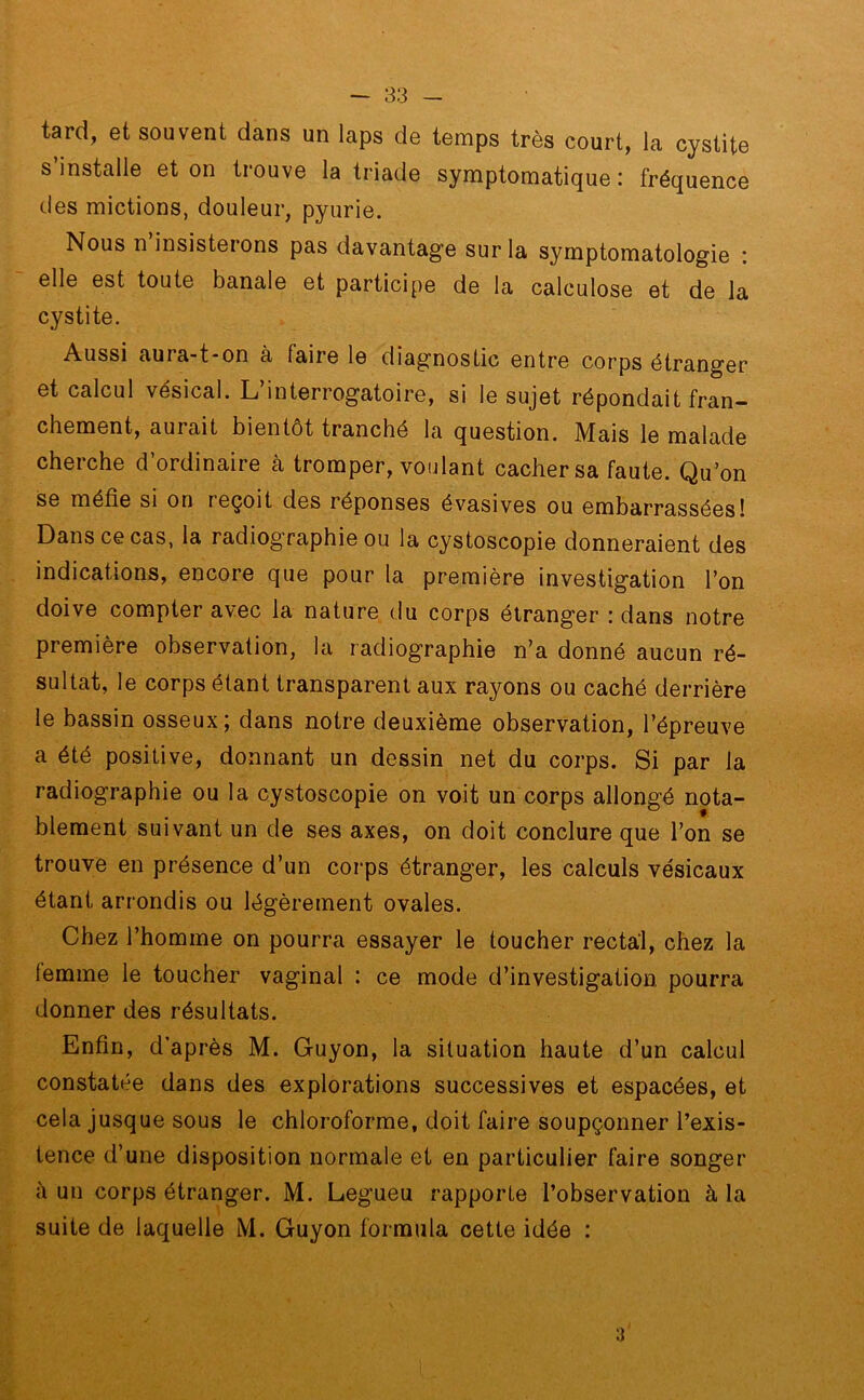 tard, et souvent dans un laps de temps très court, la cystite s’installe et on trouve la triade symptomatique : fréquence des mictions, douleur, pyurie. Nous n insisterons pas davantage sur la symptomatologie : elle est toute banale et participe de la calculose et de la cystite. Aussi aura-t-on à faire le diagnostic entre corps étranger et calcul vésical. L’interrogatoire, si le sujet répondait fran- chement, aurait bientôt tranché la question. Mais le malade cherche d’ordinaire à tromper, voulant cacher sa faute. Qu’on se méfie si on reçoit des réponses évasives ou embarrassées! Dans ce cas, la radiog’raphie ou la cystoscopie donneraient des indications, encore que pour la première investigation l’on doive compter avec la nature du corps étranger : dans notre première observation, la radiographie n’a donné aucun ré- sultat, le corps étant transparent aux rayons ou caché derrière le bassin osseux; dans notre deuxième observation, l’épreuve a été positive, donnant un dessin net du corps. Si par la radiographie ou la cystoscopie on voit un corps allongé nota- blement suivant un de ses axes, on doit conclure que l’on se trouve en présence d’un corps étranger, les calculs vésicaux étant arrondis ou légèrement ovales. Chez l’homme on pourra essayer le toucher rectal, chez la femme le toucher vaginal : ce mode d’investigation pourra donner des résultats. Enfin, d’après M. Guyon, la situation haute d’un calcul constatée dans des explorations successives et espacées, et cela jusque sous le chloroforme, doit faire soupçonner l’exis- tence d’une disposition normale et en particulier faire songer à un corps étranger. M. Legueu rapporte l’observation à la suite de laquelle M. Guyon formula cette idée : 3