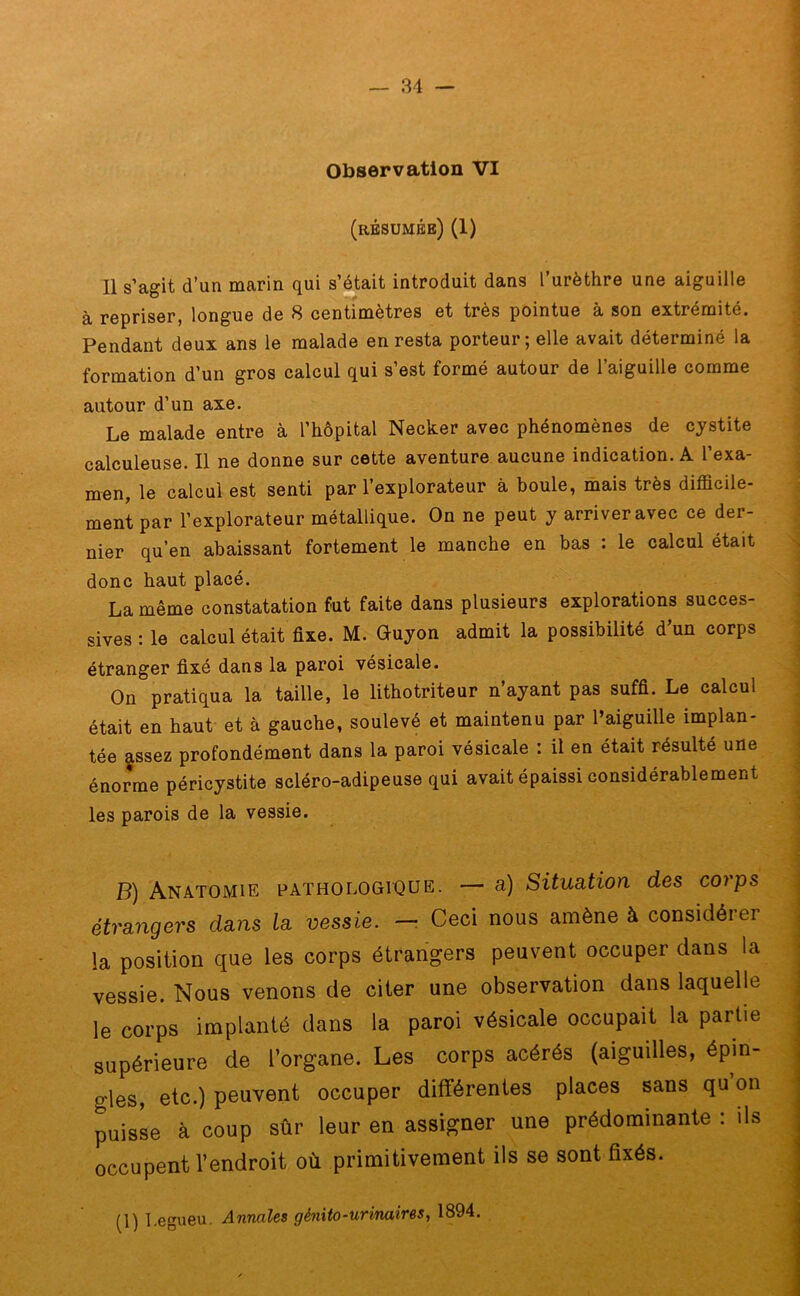 Observation VI (résumée) (1) Il s’agit d’un marin qui s’était introduit dans l’urèthre une aiguille à repriser, longue de 8 centimètres et très pointue à son extrémité. Pendant deux ans le malade en resta porteur ; elle avait déterminé la formation d’un gros calcul qui s’est formé autour de l’aiguille comme autour d’un axe. Le malade entre à l’hôpital Necker avec phénomènes de cystite calculeuse. Il ne donne sur cette aventure aucune indication. A l’exa- men, le calcul est senti par l’explorateur à boule, mais très difficile- ment par l’explorateur métallique. On ne peut y arriver avec ce der- nier qu’en abaissant fortement le manche en bas : le calcul était donc haut placé. La même constatation fut faite dans plusieurs explorations succes- sives : le calcul était fixe. M. Guyon admit la possibilité d’un corps étranger fixé dans la paroi vésicale. On pratiqua la taille, le lithotriteur n’ayant pas suffi. Le calcul était en haut et à gauche, soulevé et maintenu par l’aiguille implan- tée assez profondément dans la paroi vésicale : il en était résulté une énorme péricystite scléro-adipeuse qui avait épaissi considérablement les parois de la vessie. B) Anatomie pathologique. — a) Situation des corps étrangers dans la vessie. —: Ceci nous amène à considéiei la position que les corps étrangers peuvent occuper dans la vessie. Nous venons de citer une observation dans laquelle I le corps implanté dans la paroi vésicale occupait la partie supérieure de l’organe. Les corps acérés (aiguilles, épin- gles, etc.) peuvent occuper différentes places sans qu on puisse à coup sûr leur en assigner une prédominante : ds j occupent l’endroit où primitivement ils se sont fixés. j (1) I.egueu. Annales génito-urinaires, 1894.