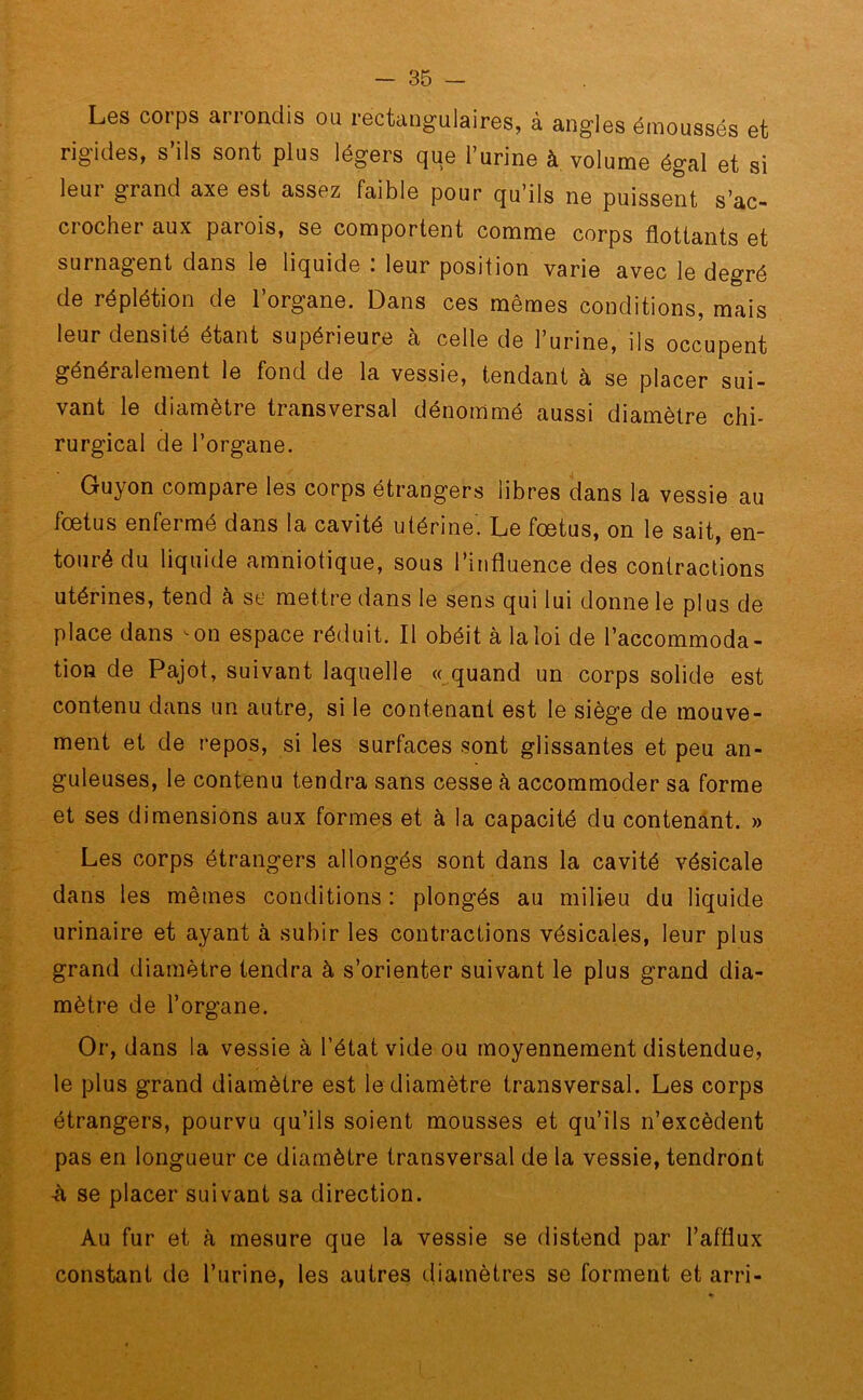 Les corps arrondis ou rectangulaires, à angles émoussés et rigides, s’ils sont plus légers que l’urine à volume égal et si leur grand axe est assez faible pour qu’ils ne puissent s’ac- crocher aux parois, se comportent comme corps flottants et surnagent dans le liquide : leur position varie avec le degré de réplétion de l’organe. Dans ces mêmes conditions, mais leur densité étant supérieure à celle de l’urine, ils occupent généralement le fond de la vessie, tendant à se placer sui- vant le diamètre transversal dénommé aussi diamètre chi- rurgical de l’organe. Guyon compare les corps étrangers libres dans la vessie au fœtus enfermé dans la cavité utérine. Le fœtus, on le sait, en- touré du liquide amniotique, sous l’influence des contractions utérines, tend à se mettre dans le sens qui lui donne le plus de place dans œn espace réduit. Il obéit à la loi de l’accommoda- tion de Pajot, suivant laquelle «quand un corps solide est contenu dans un autre, si le contenant est le siège de mouve- ment et de repos, si les surfaces sont glissantes et peu an- guleuses, le contenu tendra sans cesse à accommoder sa forme et ses dimensions aux formes et à la capacité du contenant. » Les corps étrangers allongés sont dans la cavité vésicale dans les mêmes conditions: plongés au milieu du liquide urinaire et ayant à subir les contractions vésicales, leur plus grand diamètre tendra à s’orienter suivant le plus grand dia- mètre de l’organe. Or, dans la vessie à l’état vide ou moyennement distendue, le plus grand diamètre est le diamètre transversal. Les corps étrangers, pourvu qu’ils soient mousses et qu’ils n’excèdent pas en longueur ce diamètre transversal de la vessie, tendront -à se placer suivant sa direction. Au fur et à mesure que la vessie se distend par l’afflux constant de l’urine, les autres diamètres se forment et arri-