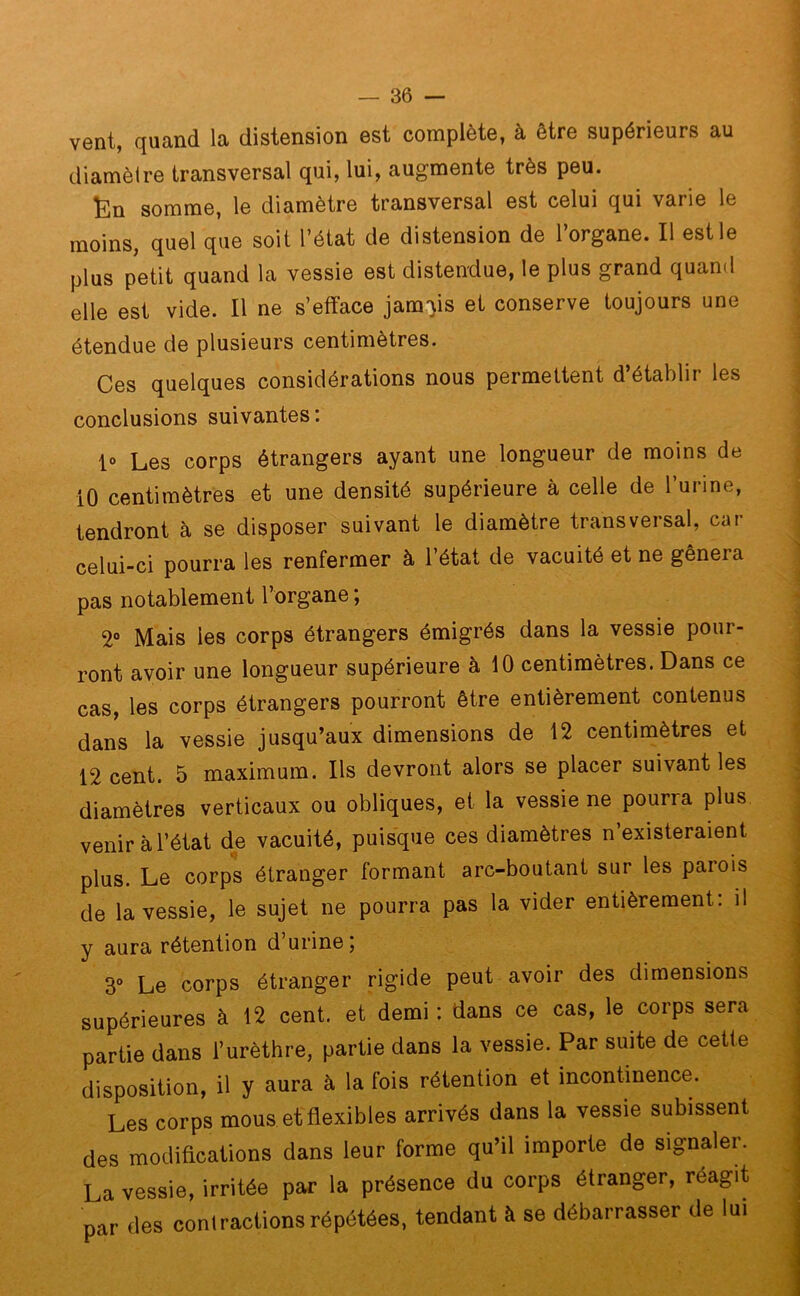 vent, quand la distension est complète, à être supérieurs au diamètre transversal qui, lui, augmente très peu. Ën somme, le diamètre transversal est celui qui varie le moins, quel que soit l’état de distension de l’organe. Il est le plus petit quand la vessie est distendue, le plus grand quami elle est vide. Il ne s’efface jamais et conserve toujours une étendue de plusieurs centimètres. Ces quelques considérations nous permettent d’établir les conclusions suivantes: 1» Les corps étrangers ayant une longueur de moins de 10 centimètres et une densité supérieure à celle de l’urine, tendront à se disposer suivant le diamètre transversal, car celui-ci pourra les renfermer à l’état de vacuité et ne gênera pas notablement l’organe ; 2° Mais les corps étrangers émigrés dans la vessie pour- ront avoir une longueur supérieure à 10 centimètres. Dans ce cas, les corps étrangers pourront être entièrement contenus dans la vessie jusqu’aux dimensions de 12 centimètres et 12 cent. 5 maximum. Ils devront alors se placer suivant les diamètres verticaux ou obliques, et la vessie ne pouria plus venir à l’état de vacuité, puisque ces diamètres n’existeraient plus. Le corps étranger formant arc-boutant sur les parois de la vessie, le sujet ne pourra pas la vider entièrement: il y aura rétention d’urine; 3° Le corps étranger rigide peut avoir des dimensions supérieures à 12 cent, et demi: dans ce cas, le corps sera partie dans l’urèthre, partie dans la vessie. Par suite de cette disposition, il y aura à la fois rétention et incontinence. Les corps mous et flexibles arrivés dans la vessie subissent des modifications dans leur forme qu’il importe de signaler. La vessie, irritée par la présence du corps étranger, réagit par des contractions répétées, tendant à se débarrasser de lui