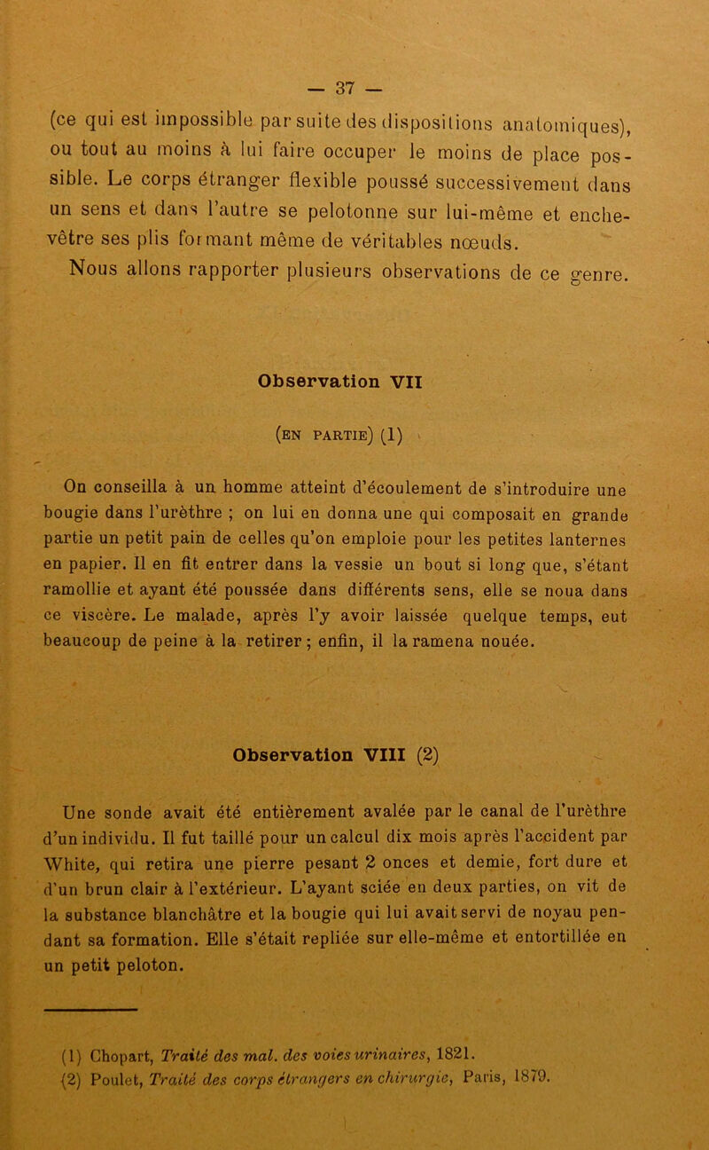 (ce qui est impossible par suite des dispositions anatomiques), ou tout au moins à lui faire occuper le moins de place pos- sible. Le corps étranger flexible poussé successivement dans un sens et dans l’autre se pelotonne sur lui-même et enche- vêtre ses plis formant même de véritables nœuds. Nous allons rapporter plusieurs observations de ce genre. Observation VII (en partie) (1) On conseilla à un homme atteint d’écoulement de s’introduire une bougie dans l’urèthre ; on lui en donna une qui composait en grande partie un petit pain de celles qu’on emploie pour les petites lanternes en papier. Il en fit entrer dans la vessie un bout si long que, s’étant ramollie et ayant été poussée dans différents sens, elle se noua dans ce viscère. Le malade, après l’y avoir laissée quelque temps, eut beaucoup de peine à la retirer; enfin, il la ramena nouée. Observation VIII (2) Une sonde avait été entièrement avalée par le canal de l’urèthre d’un individu. Il fut taillé pour un calcul dix mois après l’accident par White, qui retira une pierre pesant 2 onces et demie, fort dure et d’un brun clair à l’extérieur. L’ayant sciée en deux parties, on vit de la substance blanchâtre et la bougie qui lui avait servi de noyau pen- dant sa formation. Elle s’était repliée sur elle-même et entortillée en un petit peloton. (1) Chopart, Traité des mal. des voies urinaires, 1821. (2) Poulet, Traité des corps étrangers en chirurgie, Paris, 1879.