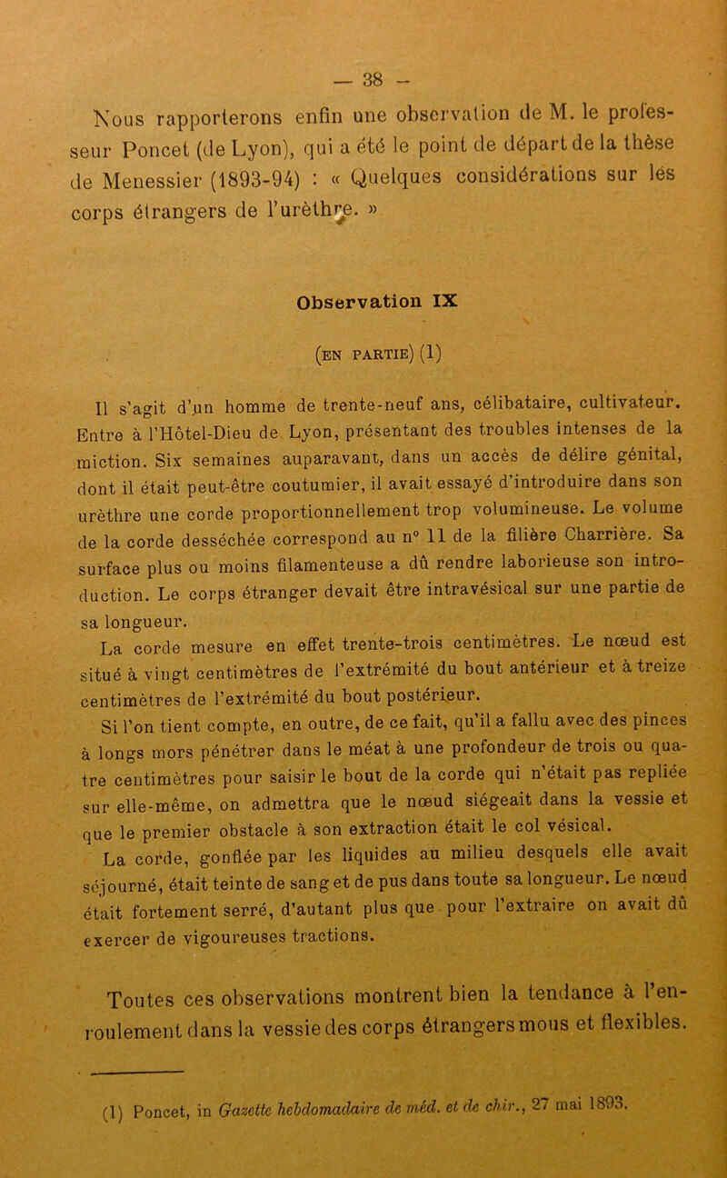 Nous rapporterons enfin une observation de M. le profes- seur Poucet (de Lyon), qui a été le point de départ de la thèse de Menessier (1893-94) : « Quelques considérations sur lés corps étrangers de T urèthre. » Observation IX (en partie) (1) Il s’agit d’an homme de trente-neuf ans, célibataire, cultivateur. Entre à l’Hôtel-Dieu de Lyon, présentant des troubles intenses de la miction. Six semaines auparavant, dans un accès de délire génital, dont il était peut-être coutumier, il avait essayé d’introduire dans son urèthre une corde proportionnellement trop volumineuse. Le volume de la corde desséchée correspond au n° 11 de la filière Charrière. Sa surface plus ou moins filamenteuse a dû rendre laborieuse son intro- duction. Le corps étranger devait être intravésical sur une partie de sa longueur. La corde mesure en effet trente-trois centimètres. Le nœud est situé à vingt centimètres de l’extrémité du bout antérieur et à treize centimètres de l’extrémité du bout postérieur. Si l’on tient compte, en outre, de ce fait, qu il a fallu avec des pinces à longs mors pénétrer dans le méat à une profondeur de trois ou qua- tre centimètres pour saisir le bout de la corde qui n était pas repliée sur elle-même, on admettra que le nœud siégeait dans la vessie et que le premier obstacle à son extraction était le col vésical. La corde, gonflée par les liquides au milieu desquels elle avait séjourné, était teinte de sang et de pus dans toute sa longueur. Le nœud était fortement serré, d’autant plus que pour 1 extraire on avait dû exercer de vigoureuses tractions. Toutes ces observations montrent bien la tendance à 1 en- roulement dans la vessie des corps étrangers mous et flexibles. (1) Poncet, in Gazette hebdomadaire de méd. et de chir., 27 mai 1803.