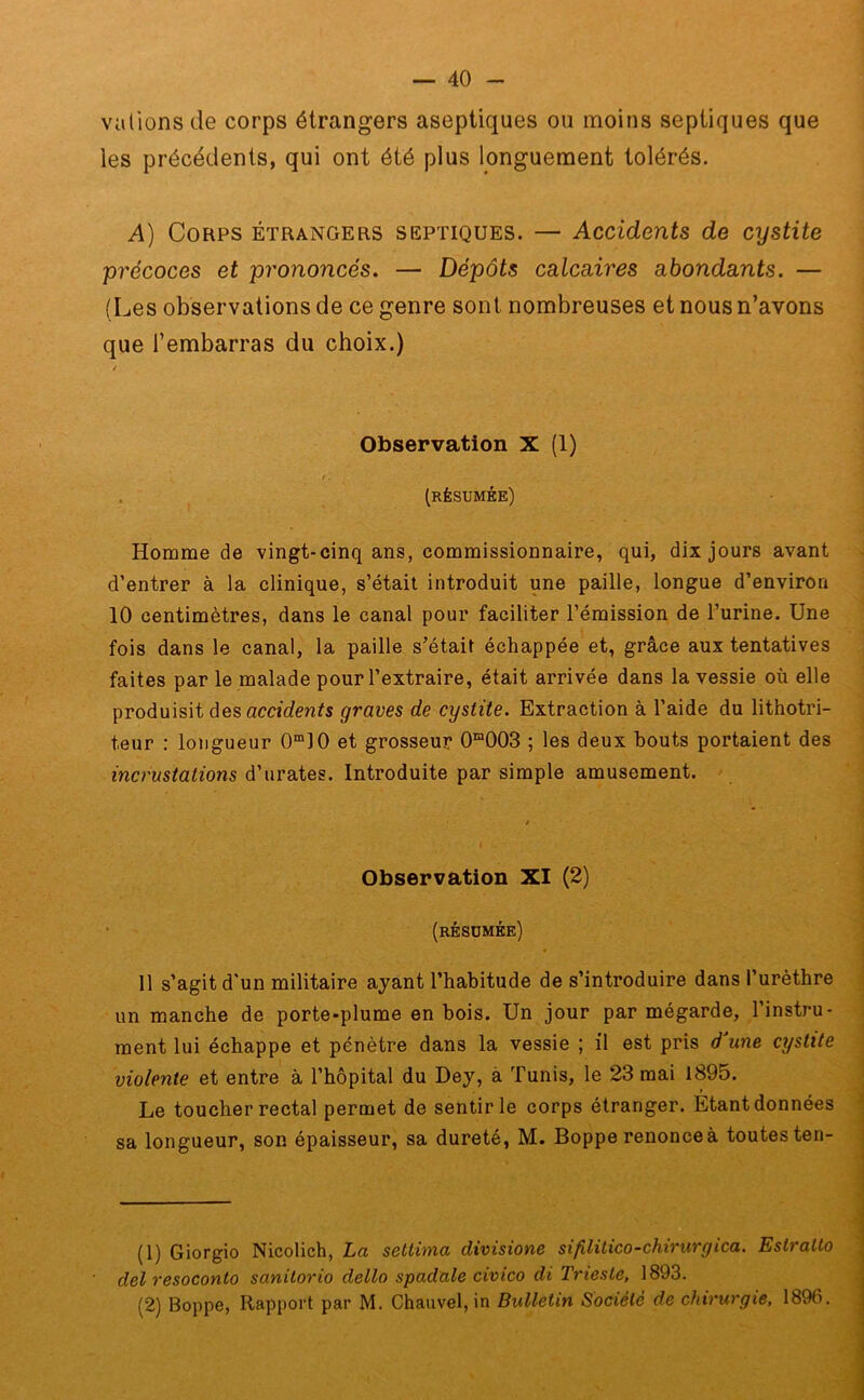 valions de corps étrangers aseptiques ou moins septiques que les précédents, qui ont été plus longuement tolérés. A) Corps étrangers septiques. — Accidents de cystite précoces et prononcés. — Dépôts calcaires abondants. — (Les observations de ce genre sont nombreuses et nous n’avons que l’embarras du choix.) Observation X (1) r. ■ (résumée) Homme de vingt-cinq ans, commissionnaire, qui, dix jours avant d’entrer à la clinique, s’était introduit une paille, longue d’environ 10 centimètres, dans le canal pour faciliter l’émission de l’urine. Une fois dans le canal, la paille s’était échappée et, grâce aux tentatives faites par le malade pour l’extraire, était arrivée dans la vessie où elle produisit des accidents graves de cystite. Extraction à l’aide du lithotri- teur : longueur 0m10 et grosseur 0^003 ; les deux bouts portaient des incrustations d’urates. Introduite par simple amusement. Observation XI (2) (résumée) 11 s’agit d'un militaire ayant l’habitude de s’introduire dans l’urèthre un manche de porte-plume en bois. Un jour par mégarde, l’instru- ment lui échappe et pénètre dans la vessie ; il est pris d une cystite violente et entre à l’hôpital du Dey, à Tunis, le 23 mai 1895. Le toucher rectal permet de sentir le corps étranger. Etant données sa longueur, son épaisseur, sa dureté, M. Boppe renonceà toutes ten- (1) Giorgio Nicolich, La settinia divisione sifilitico-chirurgica. EstraUo del resoconto sanitorio dello spadale civico di Trieste, 1893. (2) Boppe, Rapport par M. Chauvel, in Bulletin Société de chirurgie, 1896.