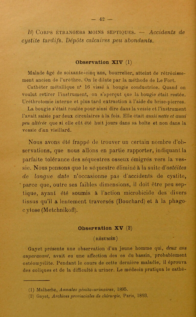 B) Corps étrangers moins septiques. — Accidents de cystite tardifs. Dépôts calcaires peu abondants. Observation XIV (1) Malade âgé de soixante-cinq ans, bourrelier, atteint de rétrécisse- ment ancien de l’urèthre. On le dilate par la méthode de Le Fort. Cathéter métallique n® 16 vissé à bougie conductrice. Quand on voulut retirer l’instrument, on s’aperçut que la bougie était restée. Uréthrotomie interne et plus tard extraction à l’aide du brise-pierres. La bougie s’était roulée pour ainsi dire dans la vessie et l’instrument l’avait saisie par deux circulaires à la fois. Elle était aussi nette et aussi peu altérée que si elle eût été huit jours dans sa boîte et non dans la vessie d’.un vieillard. Nous avons été frappé de trouver un certain nombre d’ob- servations, que nous allons en partie rapporter, indiquant la parfaite tolérance des séquestres osseux émigrés vers la ves- sie. Nous pensons que le séquestre éliminé à la suite d'ostéites de longue date n’occasionne pas d’accidents de cystite, parce que, outre ses faibles dimensions, il doit être peu sep- tique, ayant été soumis à l’action microbicide des divers tissus qu’il a lentement traversés (Bouchard) et à la phago- c ytose (Metchnikofl). Observation XV (2) (résumée) Gayet présente une observation d’un jeune homme qui, deux ans auparavant, avait eu une affection des os du bassin, probablement ostéomyélite. Pendant le cours de cette dernière maladie, il éprouva des coliques et de la difficulté à uriner. Le médecin pratiqua le cathé- (1) Malherbe, Annales génito-urinaires, 1895. (2) Gayet, Archives provinciales de chirurgie, Paris, 1893.