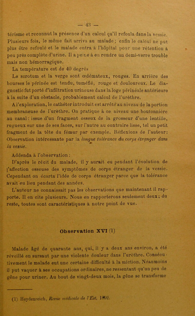 térisme et reconnut la présence d’un calcul qu’il refoula dans la vessie. Plusieurs fois, le même fait arriva au malade; enfin le calcul ne put plus être refoulé et le malade entra à l’hôpital pour une rétention à peu près complète d’urine. Il a peine à en rendre un demi-verre trouble mais non hémorragique. La température est de 40 degrés Le scrotum et la verge sont oedémateux, rouges. En arrière des bourses le périnée est tendu, tuméfié, rouge et douloureux. Le dia- gnostic fut porté d’infiltration urineuse dans la loge périnéale antérieure à la suite d’un obstacle, probablement calcul de l’urèthre. A l’exploration, le cathéter introduit est arrêté'au niveau de la portion membraneuse de l’urèthre. On pratique à ce niveau une boutonnière au canal: issue d’un fragment osseux de la grosseur d’une lentille, rugueux sur une de ses faces, sur l’autre au contraire lisse, tel un petit fragment de la tête du fémur par exemple. Réflexions de l’auteur: Observation intéressante par la longue tolérance du corps étranger dans 9* la vessie. Addenda à l’observation : D’après le récit du malade, il y aurait eu pendant l’évolution de l’afiection osseuse des symptômes de corps étranger de la vessie. Cependant on écarta l’idée de corps étranger parce que la tolérance avait eu lieu pendant des années. L’auteur ne connaissait pas les observations que maintenant il rap- porte. Il en cite plusieurs. Nous en rapporterons seulement deux; du reste, toutes sont caractéristiques à notre point de vue. Observation XVI (1) Malade âgé de quarante ans, qui, il y a deux ans environ, a été réveillé en sursaut par une violente douleur dans l’urèthre. Consécu- tivement le malade eut une certaine difficulté à la miction. Néanmoins il put vaquer à ses occupations ordinaires, ne ressentant qu un peu de gêne pour uriner. Au bout de vingt-deux mois, la gene se transforme (1) Heydenreich, Revue médicale de l’Est, 18*92.