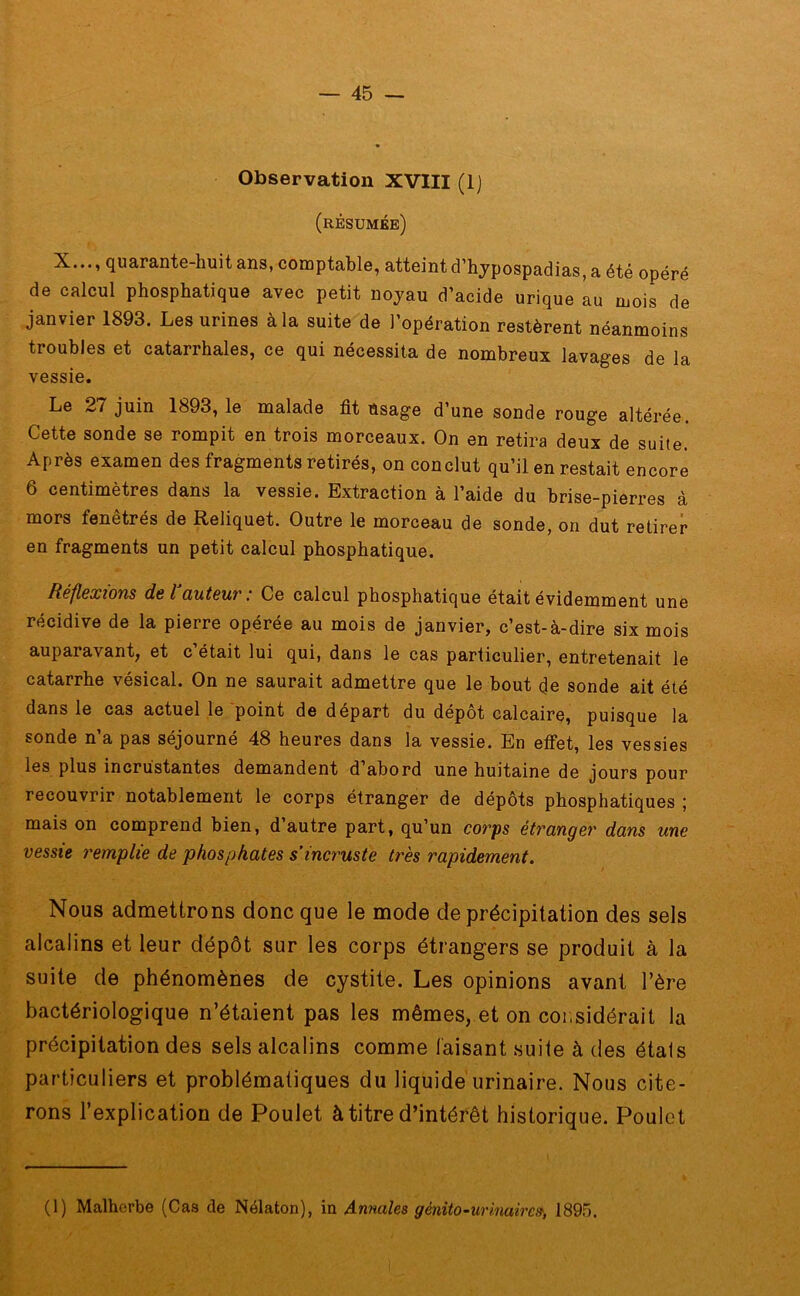 Observation XVIII (lj (résumée) X..., quarante-huit ans, comptable, atteint d’hypospadias, a été opéré de calcul phosphatique avec petit noyau d’acide urique au mois de janvier 1893. Les urines à la suite de l’opération restèrent néanmoins troubles et catarrhales, ce qui nécessita de nombreux lavages de la vessie. Le 27 juin 1893, le malade fit Usage d’une sonde rouge altérée. Cette sonde se rompit en trois morceaux. On en retira deux de suite. Après examen des fragments retirés, on conclut qu’il en restait encore 6 centimètres dans la vessie. Extraction à l’aide du brise-pierres à mors fenêtrés de Reliquet. Outre le morceau de sonde, on dut retirer en fragments un petit calcul phosphatique. Réflexions de l auteur ‘ Ce calcul phosphatique était évidemment une récidive de la pierre opérée au mois de janvier, c’est-à-dire six mois auparavant, et c était lui qui, dans le cas particulier, entretenait le catarrhe vésical. On ne saurait admettre que le bout de sonde ait été dans le cas actuel le point de départ du dépôt calcaire, puisque la sonde n’a pas séjourné 48 heures dans la vessie. En effet, les vessies les plus incrustantes demandent d’abord une huitaine de jours pour recouvrir notablement le corps étranger de dépôts phosphatiques ; mais on comprend bien, d’autre part, qu’un corps étranger dans une vessie remplie de phosphates s’incruste très rapidement. Nous admettrons donc que le mode de précipitation des sels alcalins et leur dépôt sur les corps étrangers se produit à la suite de phénomènes de cystite. Les opinions avant l’ère bactériologique n’étaient pas les mêmes, et on cor,sidérait la précipitation des sels alcalins comme faisant suite à des états particuliers et problématiques du liquide urinaire. Nous cite- rons l’explication de Poulet à titre d’intérêt historique. Poulet (1) Malherbe (Cas de Nélaton), in Annales génito-urinaire», 1895.