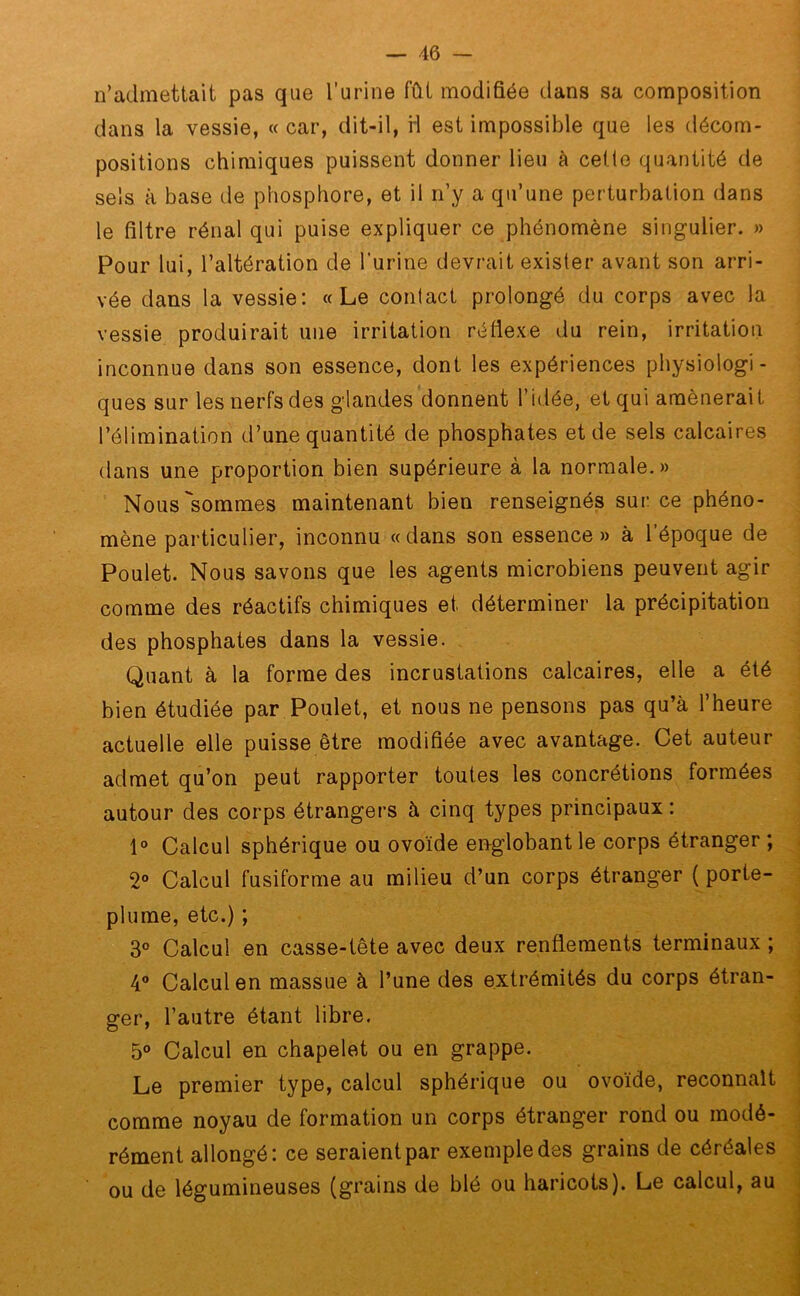 n’admettait pas que l’urine fût modifiée dans sa composition dans la vessie, « car, dit-il, H est impossible que les décom- positions chimiques puissent donner lieu à celle quantité de sels à base de phosphore, et il n’y a qu’une perturbation dans le filtre rénal qui puise expliquer ce phénomène singulier. » Pour lui, l’altération de l’urine devrait exister avant son arri- vée dans la vessie: «Le contact prolongé du corps avec la vessie produirait une irritation réflexe du rein, irritation inconnue dans son essence, dont les expériences physiologi- ques sur les nerfs des glandes donnent l’idée, et qui amènerait l’élimination d’une quantité de phosphates et de sels calcaires dans une proportion bien supérieure à la normale.» Nous sommes maintenant bien renseignés sur ce phéno- mène particulier, inconnu «dans son essence» à l’époque de Poulet. Nous savons que les agents microbiens peuvent agir comme des réactifs chimiques et déterminer la précipitation des phosphates dans la vessie. Quant à la forme des incrustations calcaires, elle a été bien étudiée par Poulet, et nous ne pensons pas qu’à l’heure actuelle elle puisse être modifiée avec avantage. Cet auteur admet qu’on peut rapporter toutes les concrétions formées autour des corps étrangers à cinq types principaux : 1° Calcul sphérique ou ovoïde englobant le corps étranger ; 2° Calcul fusiforme au milieu d’un corps étranger ( porte- plume, etc.) ; 3° Calcul en casse-tête avec deux renflements terminaux ; 4° Calcul en massue à l’une des extrémités du corps étran- ger, l’autre étant libre. 5° Calcul en chapelet ou en grappe. Le premier type, calcul sphérique ou ovoïde, reconnaît comme noyau de formation un corps étranger rond ou modé- rément allongé: ce seraient par exemple des grains de céréales ou de légumineuses (grains de blé ou haricots). Le calcul, au