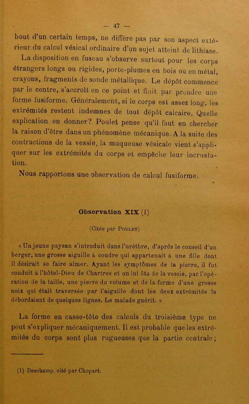bout d un certain temps, ne diffère pas par son aspect exté- rieur du calcul vésical ordinaire d’un sujet atteint de lithiase. La disposition en fuseau s’observe surtout pour les corps étiangei s longs ou rigides, porte-plumes en bois ou en métal, crayons, fragments de sonde métallique. Le dépôt commence par le centre, s’accroît en ce point et finit par prendre une forme fusiforme. Généralement, si le corps est assez long, les extrémités restent indemnes de tout dépôt calcaire. Quelle explication en donner? Poulet pense qu’il faut en chercher la raison d’être dans un phénomène mécanique. A la suite des contractions de la vessie, la muqueuse vésicale vient s’appli- quer sur les extrémités du corps et empêche leur incrusta- tion. Nous rapportons une observation de calcul fusiforme. Observation XIX (1) (Citée par Poulet) «Unjeune paysan s’introduit dans l’urèthre, d’après le conseil d’un berger, une grosse aiguille à coudre qui appartenait à une fille dont il désirait se faire aimer. Ayant les symptômes de la pierre, il fut conduit à l’hôtel-Dieu de Chartres et on lui ôta de la vessie, par l’opé- ration de la taille, une pierre du volume et de la forme d’une grosse noix qui était traversée par l’aiguille dont les deux extrémités la débordaient de quelques lignes. Le malade guérit. » La forme en casse-tête des calculs du troisième type ne peut s’expliquer mécaniquement. Il est probable que les extré- mités du corps sont plus rugueuses que la partie centrale; (1) Deschamp, cité parChopart.