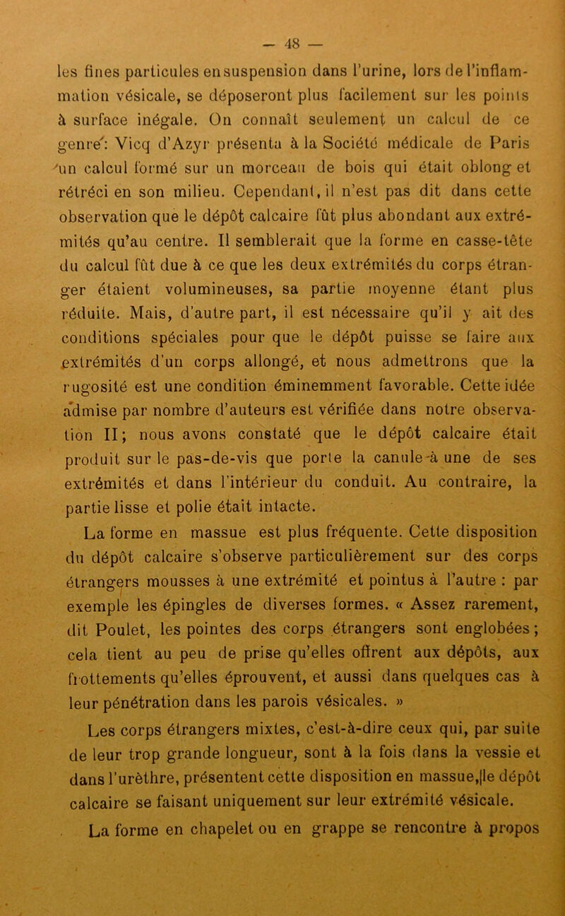 les fines particules en suspension dans l’urine, lors de l’inflam- mation vésicale, se déposeront plus facilement sur les points à surface inégale. On connaît seulement un calcul de ce genre': Yicq d’Azyr présenta à la Société médicale de Paris 'un calcul formé sur un morceau de bois qui était oblong et rétréci en son milieu. Cependant, il n’est pas dit dans cette observation que le dépôt calcaire fût plus abondant aux extré- mités qu’au centre. Il semblerait que la forme en casse-tête du calcul fût due à ce que les deux extrémités du corps étran- ger étaient volumineuses, sa partie moyenne étant plus l’éduite. Mais, d’autre part, il est nécessaire qu’il y ait des conditions spéciales pour que le dépôt puisse se faire aux extrémités d’un corps allongé, et nous admettrons que la rugosité est une condition éminemment favorable. Cette idée admise par nombre d’auteurs est vérifiée dans notre observa- tion II; nous avons constaté que le dépôt calcaire était produit sur le pas-de-vis que porle la canule-à une de ses extrémités et dans l’intérieur du conduit. Au contraire, la partie lisse et polie était intacte. La forme en massue est plus fréquente. Cette disposition du dépôt calcaire s’observe particulièrement sur des corps étrangers mousses à une extrémité et pointus à l’autre : par exemple les épingles de diverses formes. « Assez rarement, dit Poulet, les pointes des corps étrangers sont englobées; cela tient au peu de prise qu’elles offrent aux dépôts, aux frottements qu’elles éprouvent, et aussi dans quelques cas à leur pénétration dans les parois vésicales. » Les corps étrangers mixtes, c’est-à-dire ceux qui, par suite de leur trop grande longueur, sont à la fois dans la vessie et dans l’urèthre, présentent cette disposition en massue,|le dépôt calcaire se faisant uniquement sur leur extrémité vésicale. La forme en chapelet ou en grappe se rencontre à propos