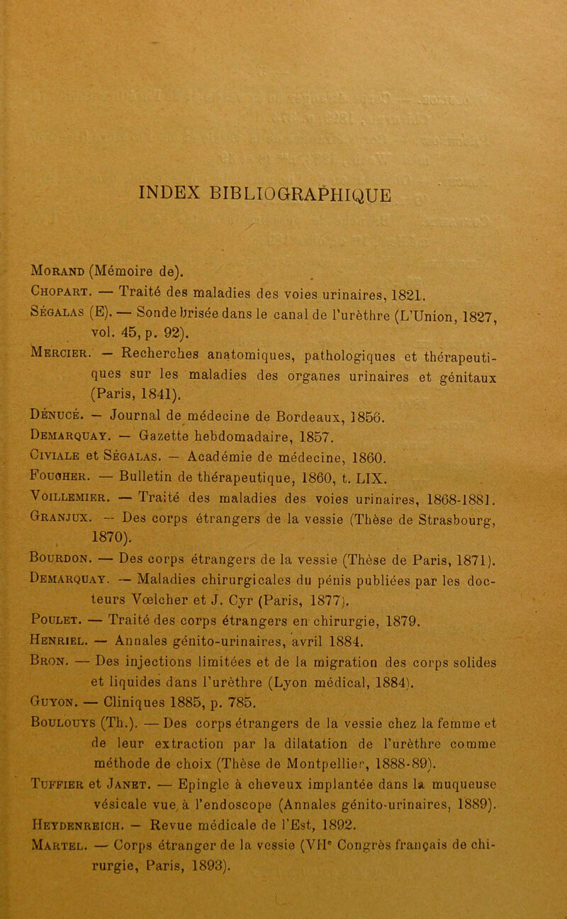 INDEX BIBLIOGRAPHIQUE Morand (Mémoire de). Chopart. — Traité des maladies des voies urinaires, 1821. Ségalas (E). — Sonde brisée dans le canal de l’urèthre (L’Union, 1827, vol. 45, p. 92). Mercier. — Recherches anatomiques, pathologiques et thérapeuti- ques sur les maladies des organes urinaires et génitaux (Paris, 1841). Dénucé. — Journal de médecine de Bordeaux, 1856. Demarquay. — Gazette hebdomadaire, 1857. Civiale et Ségalas. — Académie de médecine, 1860. Fouoher. — Bulletin de thérapeutique, 1860, t. LIX. Voillemier. — Traité des maladies des voies urinaires, 1868-1881. Granjux. — Des corps étrangers de la vessie (Thèse de Strasbourg, 1870). Bourdon. —- Des corps étrangers de la vessie (Thèse de Paris, 1871). Demarquay. — Maladies chirurgicales du pénis publiées par les doc- teurs Vœlcher et J. Cyr (Paris, 1877). Poulet. — Traité des corps étrangers en-chirurgie, 1879. Henriel. — Annales génito-urinaires, avril 1884. Bron. — Des injections limitées et de la migration des corps solides et liquides dans l’urèthre (Lyon médical, 1884). Guyon. — Cliniques 1885, p. 785. Boulouys (Th.). — Des corps étrangers de la vessie chez la femme et de leur extraction par la dilatation de l’urèthre comme méthode de choix (Thèse de Montpellier, 1888-89). Tuffier et Janet. — Epingle à cheveux implantée dans la muqueuse vésicale vue, à l’endoscope (Annales génito-urinaires, 1889). Heydenreich. — Revue médicale de l’Est, 1892. Martel. — Corps étranger de la vessie (VIIe Congrès français de chi- rurgie, Paris, 1893).