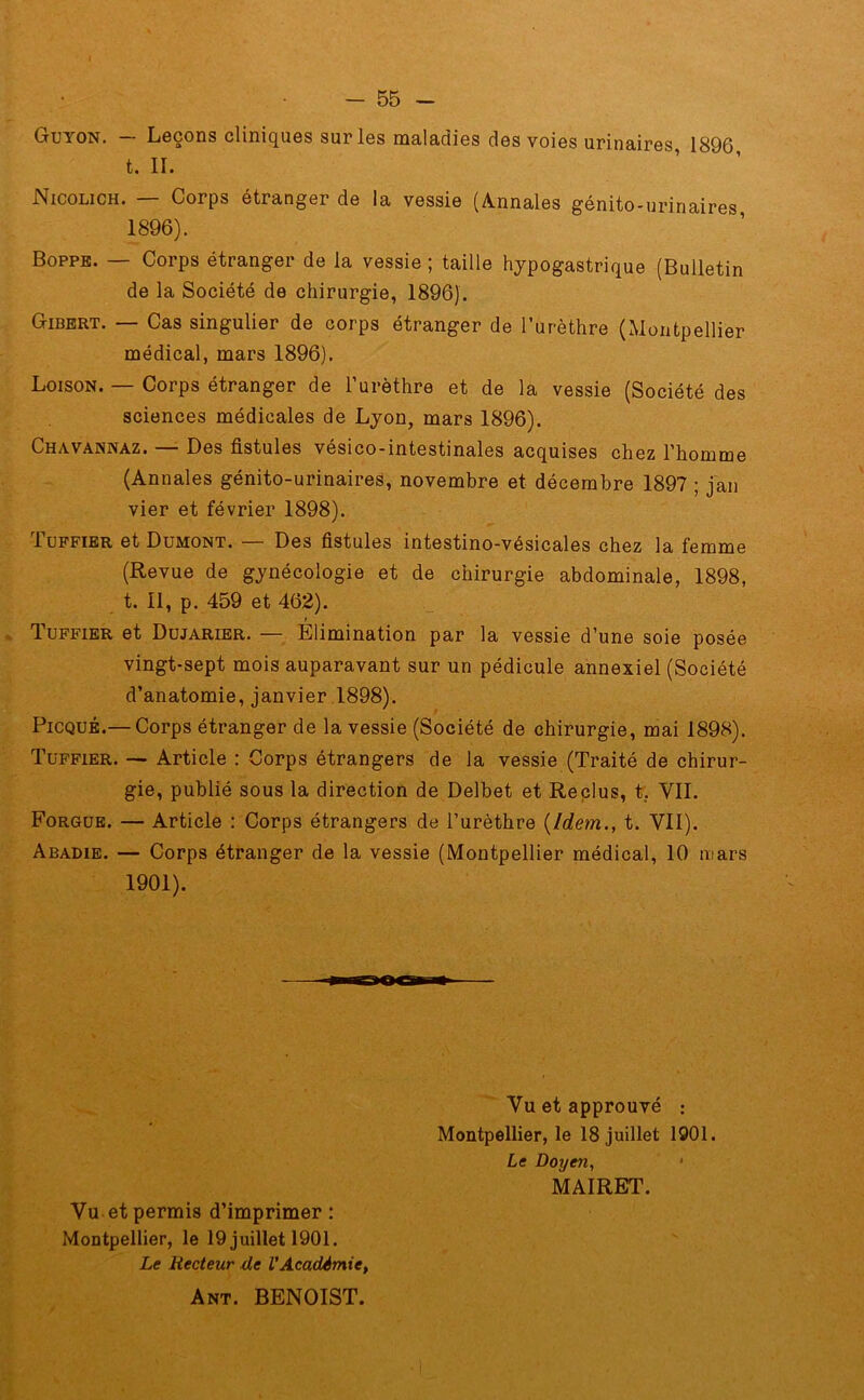 Guyon. — Leçons cliniques sur les maladies des voies urinaires, 1896 t. II. Nicolich. — Corps étranger de la vessie (Annales génito-urinaires 1896). Boppe. — Corps étranger de la vessie ; taille hypogastrique (Bulletin de la Société de chirurgie, 1896). Gibert. — Cas singulier de corps étranger de l’urèthre (Montpellier médical, mars 1896). Loison. — Corps étranger de l’urèthre et de la vessie (Société des sciences médicales de Lyon, mars 1896). Chavannaz. — Des fistules vésico-intestinales acquises chez l’homme (Annales génito-urinaires, novembre et décembre 1897 ; jan vier et février 1898). 1 uffier et Dumont. Des fistules intestino-vésicales chez la femme (Revue de gynécologie et de chirurgie abdominale, 1898, t. 11, p. 459 et 462). t Tuffier et Dujarier. — Elimination par la vessie d’une soie posée vingt-sept mois auparavant sur un pédicule annexiel (Société d’anatomie, janvier 1898). Picqué.— Corps étranger de la vessie (Société de chirurgie, mai 1898). Tuffier. — Article : Corps étrangers de la vessie (Traité de chirur- gie, publié sous la direction de Delbet et Reclus, t, VIL Forgue. — Article : Corps étrangers de l’urèthre (Idemt. VII). Abadie. — Corps étranger de la vessie (Montpellier médical, 10 mars 1901). Vu et approuvé ; Montpellier, le 18 juillet 1901. Le Doiyen, * MAIRET. Vu et permis d’imprimer: Montpellier, le 19 juillet 1901. Le Recteur de l'Académie, Ant. BENOIST.