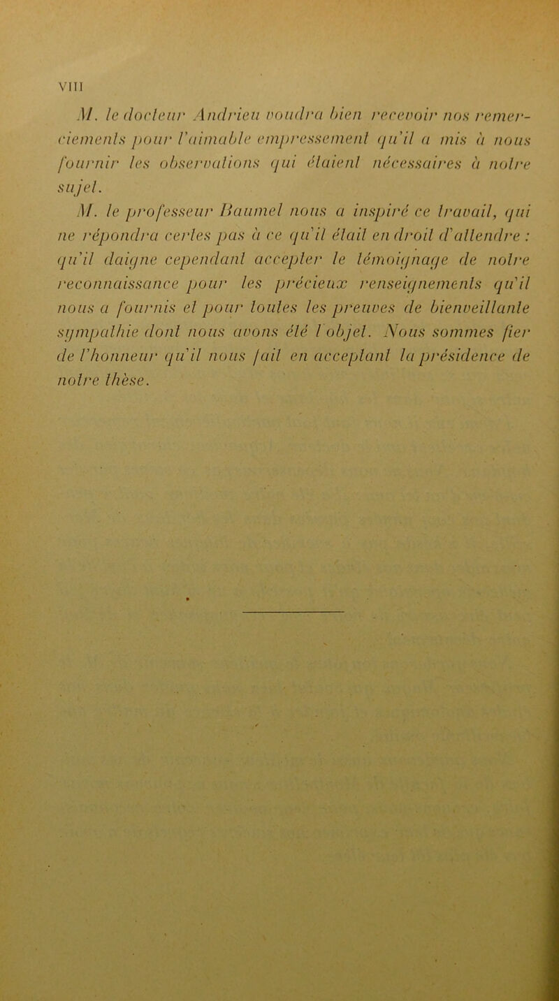 M. le docteur Andrieu coudra bien recevoir non remer- ciement* jtour Vaimable empressement quil a mis à nous fournir les observations qui étaient nécessaires à notre sujet. M. le professeur Baumel nous a inspiré ce travail, (pii ne répondra certes pas à ce qu'il était endroit d'attendre : qu'il daigne cependant accepter le témoignage de notre reconnaissance pour tes précieux renseignements qu'il nous a fournis et pour toutes les preuves de bienveillante sympathie dont nous avons été l objet. Nous sommes fier de l'honneur qu'il nous /ail en acceptant la présidence de notre thèse.