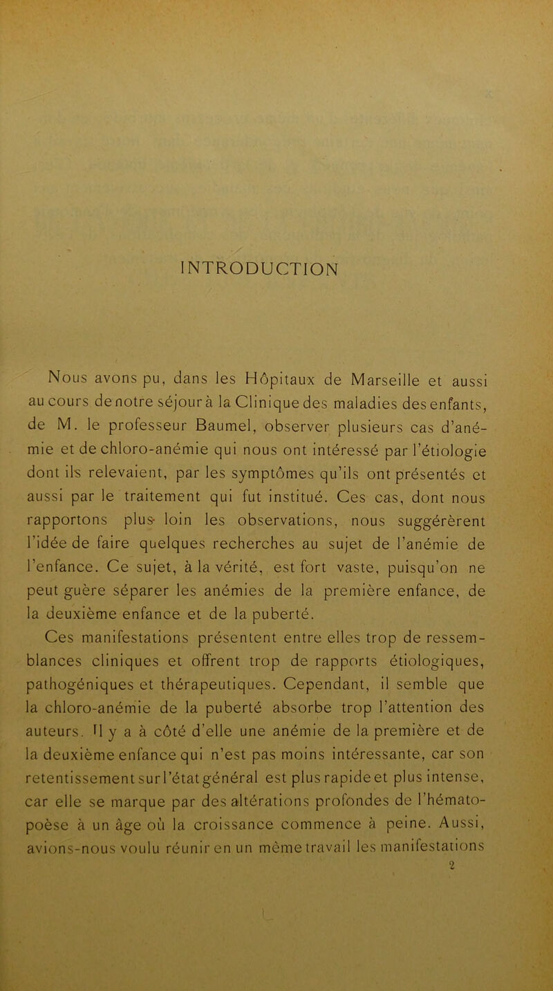 INTRODUCTION Nous avons pu, dans les Hôpitaux de Marseille et aussi au cours denotre séjour à la Clinique des maladies des enfants, de M. le professeur Baumel, observer plusieurs cas d’ané- mie et de chloro-anémie qui nous ont intéressé par l’étiologie dont ils relevaient, par les symptômes qu’ils ont présentés et aussi par le traitement qui fut institué. Ces cas, dont nous rapportons plus* loin les observations, nous suggérèrent l’idée de faire quelques recherches au sujet de l’anémie de l’enfance. Ce sujet, à la vérité, est fort vaste, puisqu’on ne peut guère séparer les anémies de la première enfance, de la deuxième enfance et de la puberté. Ces manifestations présentent entre elles trop de ressem- blances cliniques et offrent trop de rapports étiologiques, pathogéniques et thérapeutiques. Cependant, il semble que la chloro-anémie de la puberté absorbe trop l’attention des auteurs. H y a à côté d’elle une anémie de la première et de la deuxième enfance qui n’est pas moins intéressante, car son retentissement sur l’état général est plus rapide et plus intense, car elle se marque par des altérations profondes de l’hémato- poèse à un âge où la croissance commence à peine. Aussi, avions-nous voulu réunir en un même travail les manifestations 2