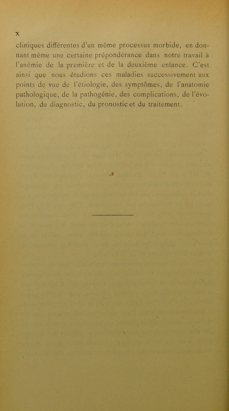 cliniques différentes d’un même processus morbide, en don- nant même une certaine prépondérance dans notre travail à l’anémie de la première et de la deuxième enfance. C’est ainsi que nous -étudions ces maladies successivement aux points de vue de l’étiologie, des symptômes, de l’anatomie pathologique, de la pathogénie, des complications, de l’évo- lution, du diagnostic, du pronostic et du traitement.