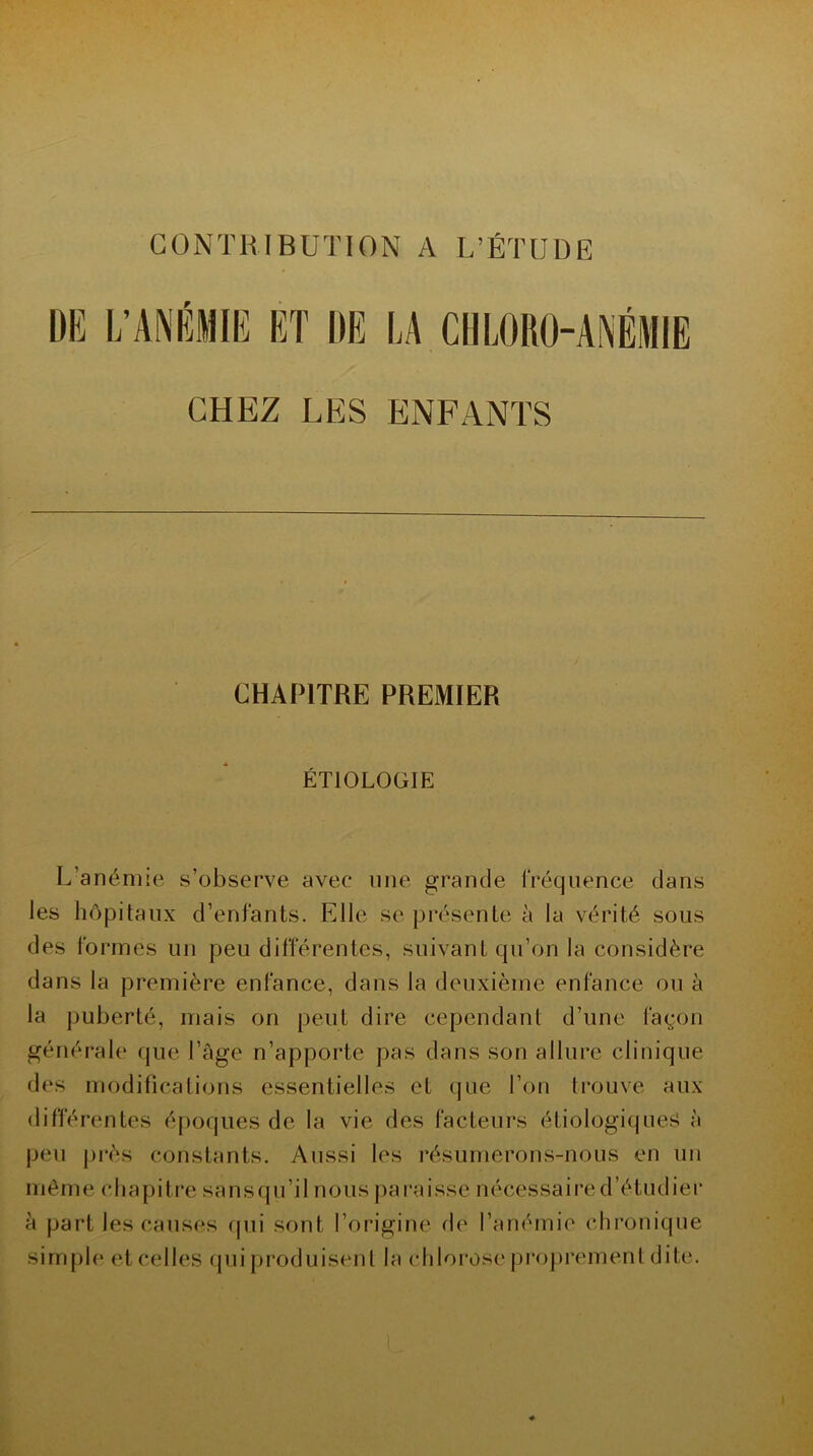 CONTRIBUTION A L’ÉTUDE DE L’ANÉMIE ET DE LA CHLORO-ANÉMIE CHEZ LES ENFANTS CHAPITRE PREMIER ÉTIOLOGIE L'anémie s’observe avec line grande Fréquence dans les hôpitaux d’enfants. Elle se présente à la vérité sous des formes un peu différentes, suivant qu’on la considère dans la première enfance, dans la deuxième enfance ou à la puberté, mais on peut dire cependant d’une façon générale que l’âge n’apporte pas dans son allure clinique des modifications essentielles et que l’on trouve aux différentes époques de la vie des facteurs étiologiques à peu près constants. Aussi les résumerons-nous en un même chapitre sansqu’il nous paraisse nécessaire d’étudier à part les causes qui sont l’origine de l’anémie chronique simple et celles qui produisent la chlorose proprement dite.