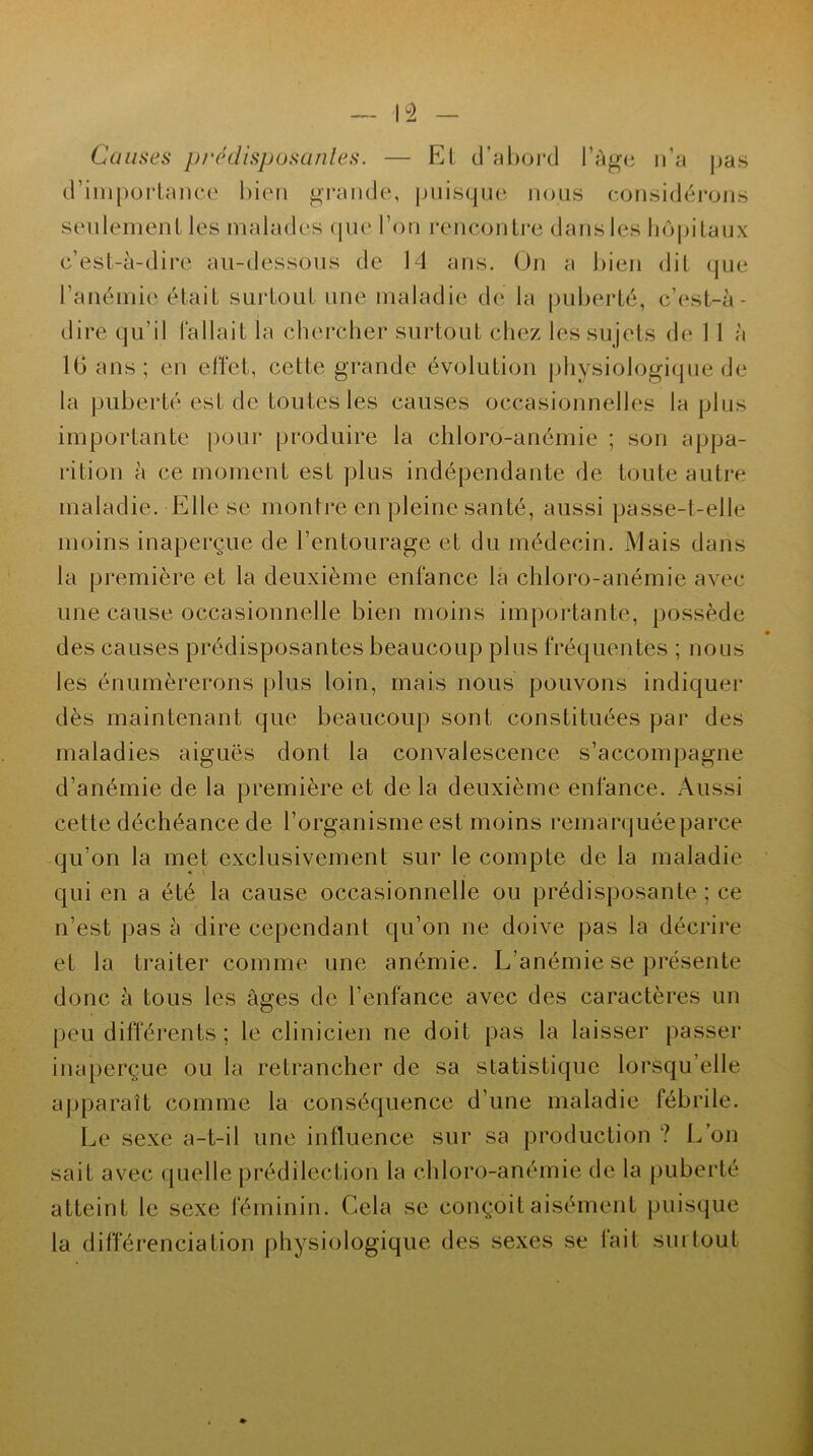 Causes prédisposantes. — El d’abord l’âge n’a pas d’importance bien grande, puisque nous considérons seulement les malades que l’on rencontre dans les hôpitaux c’est-à-dire au-dessous de 14 ans. On a bien dit que dire qu’il fallait la chercher surtout chez les sujets de 11 à 16 ans; en effet, cette grande évolution physiologique de la puberté est de toutes les causes occasionnelles la plus importante pour produire la chloro-anémie ; son appa- rition à ce moment est plus indépendante de toute autre maladie. Elle se montre en pleine santé, aussi passe-t-elle moins inaperçue de l’entourage et du médecin. Mais dans la première et la deuxième enfance la chloro-anémie avec une cause occasionnelle bien moins importante, possède des causes prédisposantes beaucoup plus fréquentes ; nous les énumérerons plus loin, mais nous pouvons indiquer dès maintenant que beaucoup sont constituées par des maladies aiguës dont la convalescence s’accompagne d’anémie de la première et de la deuxième enfance. Aussi cette déchéance de l’organisme est moins remarquée parce qu’on la met exclusivement sur le compte de la maladie qui en a été la cause occasionnelle ou prédisposante ; ce n’est pas à dire cependant qu’on ne doive pas la décrire et la traiter comme une anémie. L’anémie se présente donc à tous les âges de l’enfance avec des caractères un peu différents ; le clinicien ne doit pas la laisser passer inaperçue ou la retrancher de sa statistique lorsqu’elle apparaît comme la conséquence d’une maladie fébrile. Le sexe a-t-il une influence sur sa production ? L’on sait avec quelle prédilection la chloro-anémie de la puberté atteint le sexe féminin. Cela se conçoit aisément puisque la différenciation physiologique des sexes se lait surtout