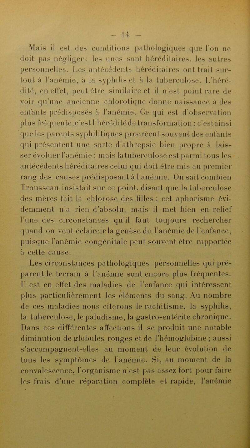 Mais il est des conditions pathologiques que l’on ne doit pas négliger: les unes sont héréditaires, les autres personnelles. Les antécédents héréditaires ont trait sur- tout à l'anémie, à ta syphilis et à la tuberculose. L’héré- dité, en effet, peut être similaire et il n’est point rare de voir qu’une ancienne chlorotique donne naissance à des enfants prédisposés à l’anémie. Ce qui est d’observation plus fréquente,c’est l'hérédité de transformation : c’estainsi que les parents syphilitiques procréent souvent des enfants qui présentent une sorte d’athrepsie bien propre à lais- ser évoluer l'anémie ; mais la tuberculose est parmi tous les antécédents héréditaires celui qui doit être mis au premier rang des causes prédisposant à l’anémie. On sait combien Trousseau insistait sur ce point, disant que la tuberculose des mères fait la chlorose des filles ; cet aphorisme évi- demment n’a rien d’absolu, mais il met bien en relief l’une des circonstances qu’il faut toujours rechercher quand on veut éclaircir la genèse de l’anémie de l’enfance, puisque l’anémie congénitale peut souvent être rapportée à cette cause. Les circonstances pathologiques personnelles qui pré- parent le terrain à l’anémie sont encore plus fréquentes. 11 est en effet des maladies de l’enfance qui intéressent plus particulièrement les éléments du sang. Au nombre de ces maladies nous citerons le rachitisme, la syphilis, la tuberculose, le paludisme, la gastro-entérite chronique. Dans ces différentes affections il se produit une notable diminution de globules rouges et de l’hémoglobine; aussi s’accompagnent-elles au moment de leur évolution de tous les symptômes de l’anémie. Si, au moment de la convalescence, l’organisme n’est pas assez fort pour faire les frais d’une réparation complète et rapide, l’anémie
