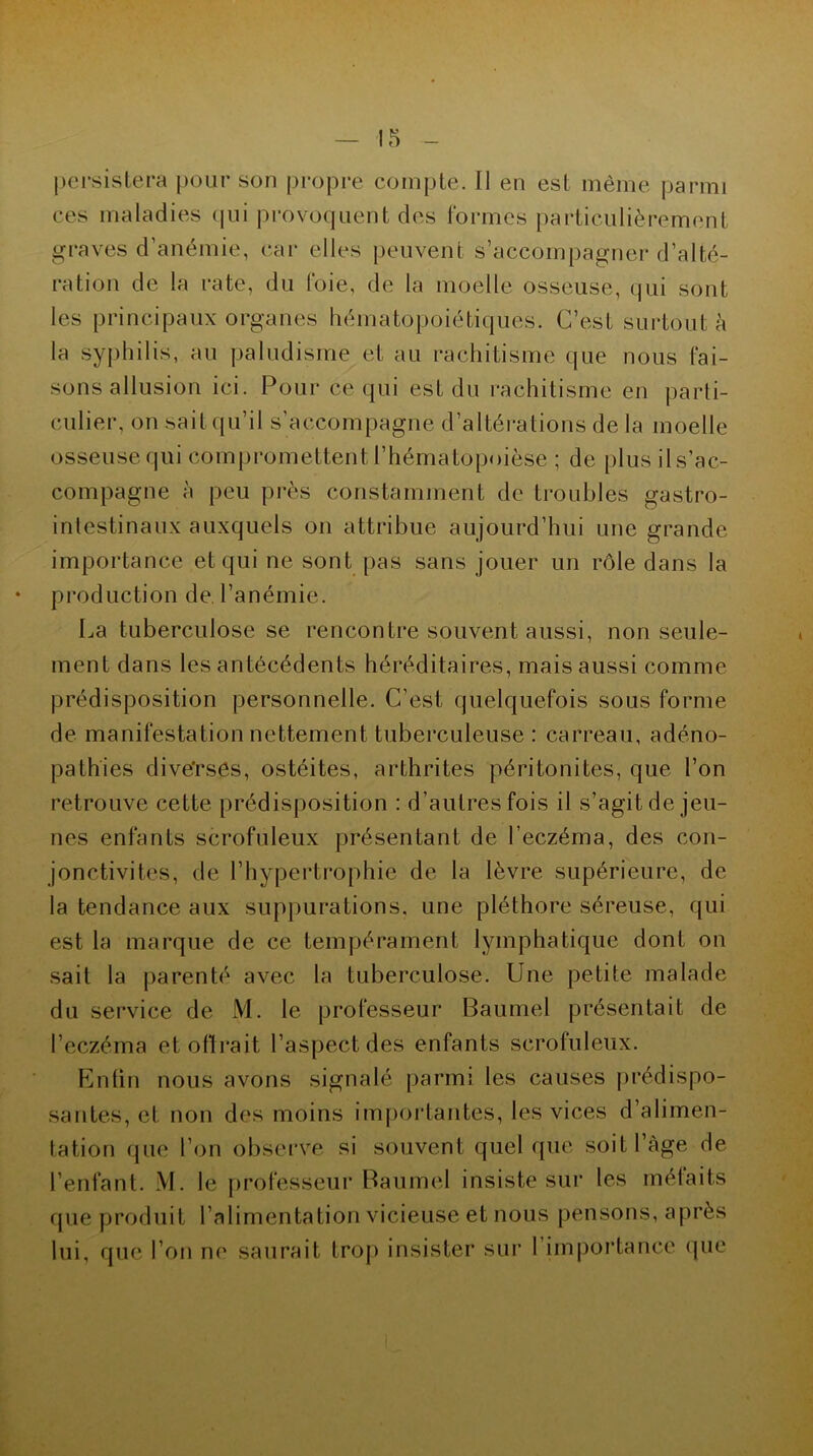 persistera pour son propre compte. Il en est même parmi ces maladies qui provoquent des formes particulièrement graves d’anémie, car elles peuvent s’accompagner d’alté- ration de la rate, du foie, de la moelle osseuse, qui sont les principaux organes hématopoiétiques. C’est surtout à la Syphilis, au paludisme et au rachitisme que nous fai- sons allusion ici. Pour ce qui est du rachitisme en parti- culier, on sait qu’il s’accompagne d’altérations de la moelle osseuse qui compromettent l’hématopoièse ; de plus ils’ac- compagne à peu près constamment de troubles gastro- intestinaux auxquels on attribue aujourd’hui une grande importance et qui ne sont pas sans jouer un rôle dans la production de l’anémie. La tuberculose se rencontre souvent aussi, non seule- ment dans les antécédents héréditaires, mais aussi comme prédisposition personnelle. C’est quelquefois sous forme de manifestation nettement tuberculeuse : carreau, adéno- pathies dive'rsês, ostéites, arthrites péritonites, que l’on retrouve cette prédisposition : d’autres fois il s’agit de jeu- nes enfants scrofuleux présentant de l’eczéma, des con- jonctivites, de l’hypertrophie de la lèvre supérieure, de la tendance aux suppurations, une pléthore séreuse, qui est la marque de ce tempérament lymphatique dont on sait la parenté avec la tuberculose. Une petite malade du service de M. le professeur Baumel présentait de l’eczéma et offrait l’aspect des enfants scrofuleux. Enfin nous avons signalé parmi les causes prédispo- santes, et non des moins importantes, les vices d’alimen- tation que l’on observe si souvent quel que soit l’àge de l’enfant. M. le professeur Baumel insiste sur les méfaits que produit l’alimentation vicieuse et nous pensons, après lui, que l’on no saurait trop insister sur 1 importance que