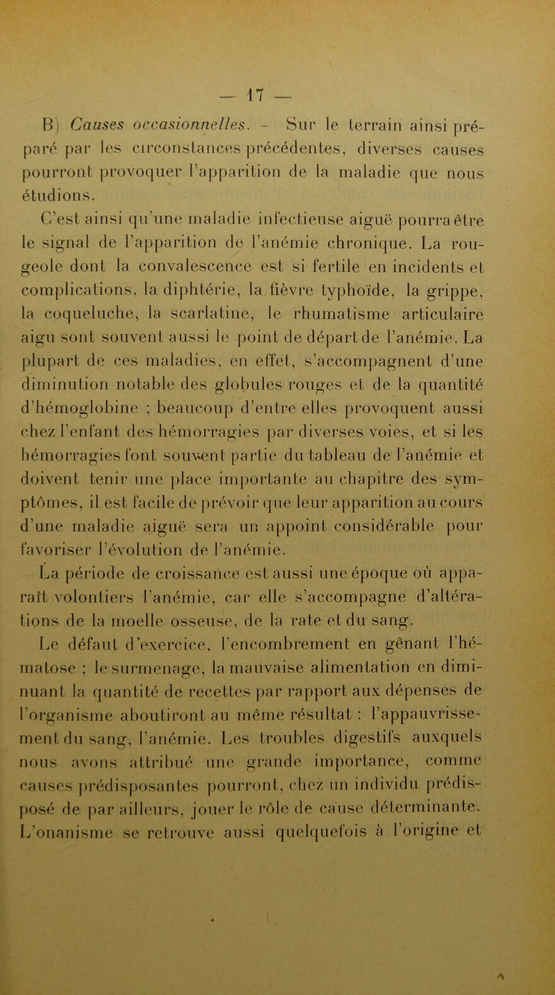 B) Causes occasionnelles. - Sur le terrain ainsi pré- paré par les circonstances précédentes, diverses causes pourront provoquer l’apparition de la maladie que nous étudions. C’est ainsi qu’une maladie infectieuse aiguë pourra être le signal de l’apparition de l’anémie chronique. La rou- geole dont la convalescence est si fertile en incidents et complications, la diphtérie, la fièvre typhoïde, la grippe, la coqueluche, la scarlatine, le rhumatisme articulaire aigu sont souvent aussi le point de départ de l’anémie. La plupart de ces maladies, en effet, s’accompagnent d’une diminution notable des globules rouges et de la quantité d’hémoglobine ; beaucoup d’entre elles provoquent aussi chez l’enfant des hémorragies par diverses voies, et si les hémorragies font souvent partie du tableau de l’anémie et doivent tenir une place importante au chapitre des sym- ptômes, il est facile de prévoir que leur apparition au cours d’une maladie aiguë sera un appoint considérable pour favoriser l’évolution de l’anémie. La période de croissance est aussi une époque où appa- raît volontiers l’anémie, car elle s’accompagne d’altéra- tions de la moelle osseuse, de la rate et du sang. Le défaut d’exercice, l’encombrement en gênant l’hé- matose ; le surmenage, la mauvaise alimentation en dimi- nuant la quantité de recettes par rapport aux dépenses de l’organisme aboutiront au même résultat : l’appauvrisse- ment du sang, l’anémie. Les troubles digestifs auxquels nous avons attribué une grande importance, comme causes prédisposantes pourront, chez un individu prédis- posé de par ailleurs, jouer le rôle de cause déterminante. L’onanisme se retrouve aussi quelquefois à l’origine et
