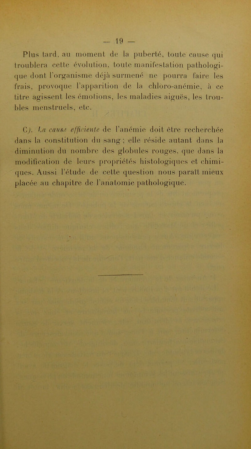 Plus tard, au moment de la puberté, toute cause qui troublera cette évolution, toute manifestation pathologi- que dont l’organisme déjà surmené ne pourra faire les frais, provoque l’apparition de la chloro-anémie, à ce titre agissent les émotions, les maladies aiguës, les trou- bles menstruels, etc. G). La causti efficiente de l’anémie doit être recherchée dans la constitution du sang; elle réside autant dans la diminution du nombre des globules rouges, que dans la modification de leurs propriétés histologiques et chimi- ques. Aussi l’étude de cette question nous paraît mieux placée au chapitre de l’anatomie pathologique.
