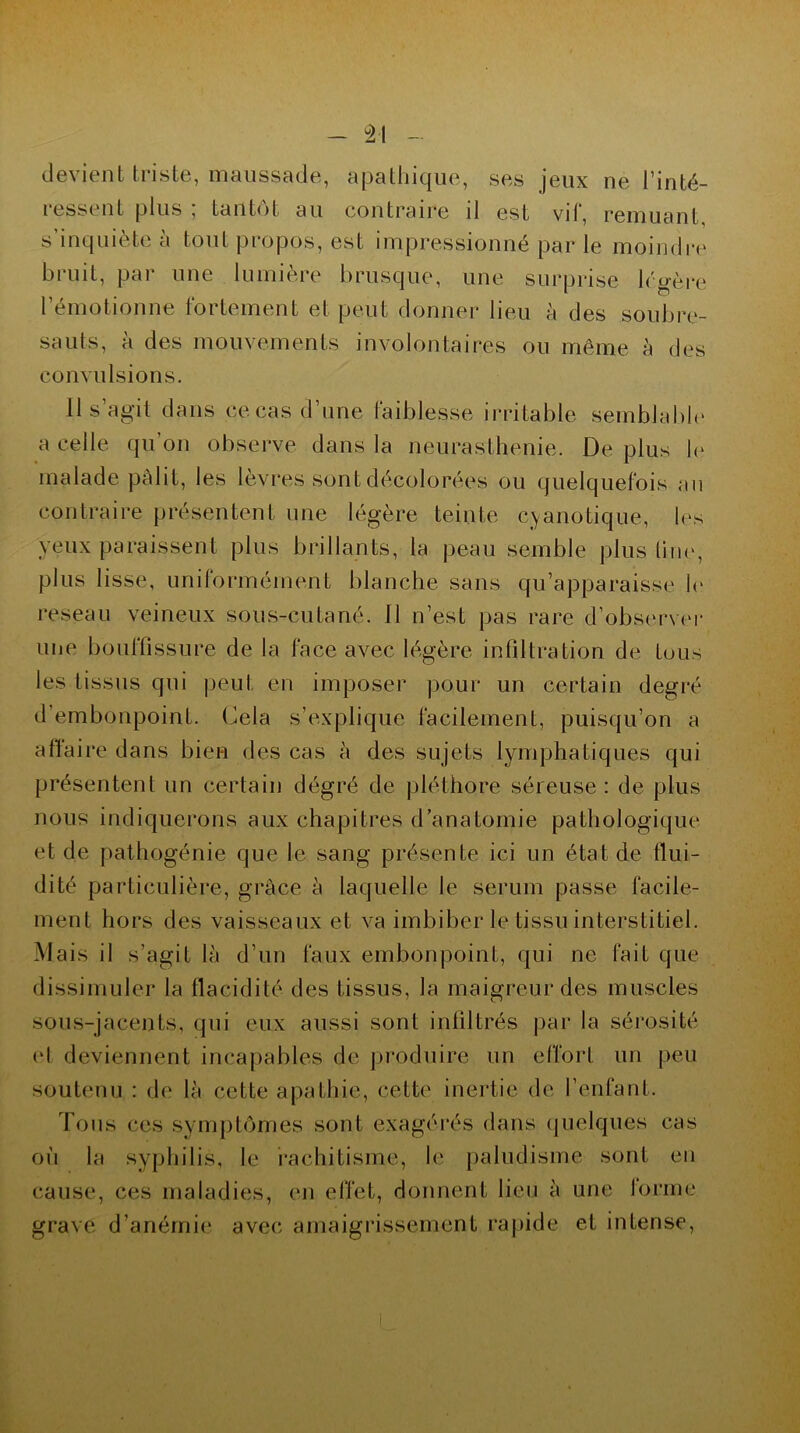 devient triste, maussade, apathique, ses jeux ne l’inté- ressent plus , tantôt au contraire il est vil, remuant s’inquiète à tout propos, est impressionné par le moindre bruit, par une lumière brusque, une surprise légère rémotionne fortement et peut donner lieu à des soubre- sauts, a des mouvements involontaires ou même à des convulsions. H s’agit dans ce cas d’une faiblesse irritable semblable a celle qu’on observe dans la neurasthénie. De plus le malade pâlit, les lèvres sont décolorées ou quelquefois au contraire présentent une légère teinte cyanotique, les yeux paraissent plus brillants, la peau semble plus line, plus lisse, uniformément blanche sans qu’apparaisse le reseau veineux sous-cutané. Il n’est pas rare d’observer une bouffissure de la face avec légère infiltration de tous les tissus qui peut en imposer pour un certain degré d’embonpoint. Cela s’explique facilement, puisqu’on a affaire dans bien des cas à des sujets lymphatiques qui présentent un certain dégré de pléthore séreuse : de plus nous indiquerons aux chapitres d’anatomie pathologique et de pathogénie que le sang présente ici un état de tlui- dité particulière, grâce à laquelle le sérum passe facile- ment hors des vaisseaux et va imbiber le tissu interstitiel. Mais il s’agit là d’un faux embonpoint, qui ne fait que dissimuler la fiacidité des tissus, la maigreur des muscles sous-jacents, qui eux aussi sont infiltrés par la sérosité et deviennent incapables de produire un effort un peu soutenu : de là cette apathie, cette inertie de l’enfant. Tous ces symptômes sont exagérés dans quelques cas où la syphilis, le rachitisme, le paludisme sont en cause, ces maladies, en effet, donnent lieu à une lorme grave d’anémie avec amaigrissement rapide et intense,