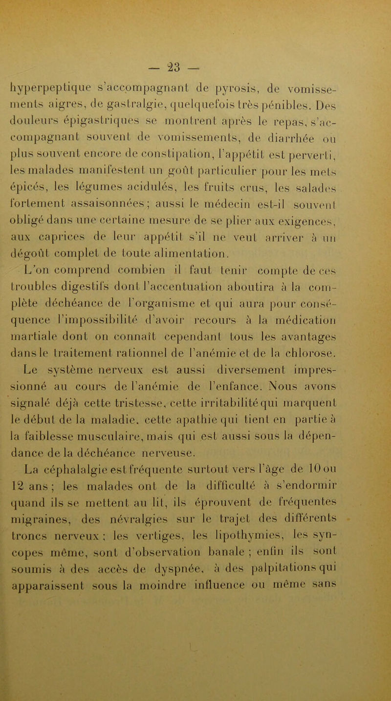 hyperpeptique s’accompagnant de pyrosis, de vomisse- ments aigres, de gastralgie, quelquefois très pénibles. Des douleurs épigastriques se montrent après le repas, s’ac- compagnant souvent de vomissements, de diarrhée ou plus souvent encore de constipation, l’appétit est perverti, les malades manifestent un goût particulier pour les mets épicés, les légumes acidulés, les fruits crus, les salades fortement assaisonnées; aussi le médecin est-il souvent obligé dans une certaine mesure de se plier aux exigences, aux caprices de leur appétit s’il ne veut arriver à un dégoût complet de toute alimentation. L’on comprend combien il faut tenir compte de ces troubles digestifs dont l’accentuation aboutira à la com- plète déchéance de l’organisme et qui aura pour consé- quence l’impossibilité d’avoir recours à la médication martiale dont on connaît cependant tous les avantages dans le traitement rationnel de l’anémie et de la chlorose. Le système nerveux est aussi diversement impres- sionné au cours de l’anémie de l’enfance. Nous avons signalé déjà cette tristesse, cette irritabilité qui marquent le début de la maladie, cette apathie qui tient en partie à la faiblesse musculaire, mais qui est aussi sous la dépen- dance de la déchéance nerveuse. La céphalalgie est fréquente surtout vers l’àge de 10 ou 12 ans; les malades ont de la difficulté à s’endormir quand ils se mettent au lit, ils éprouvent de fréquentes migraines, des névralgies sur le trajet des différents troncs nerveux ; les vertiges, les lipothymies, les syn- copes même, sont d’observation banale ; enlin ils sont soumis à des accès de dyspnée, à des palpitations qui apparaissent sous la moindre influence ou même sans l