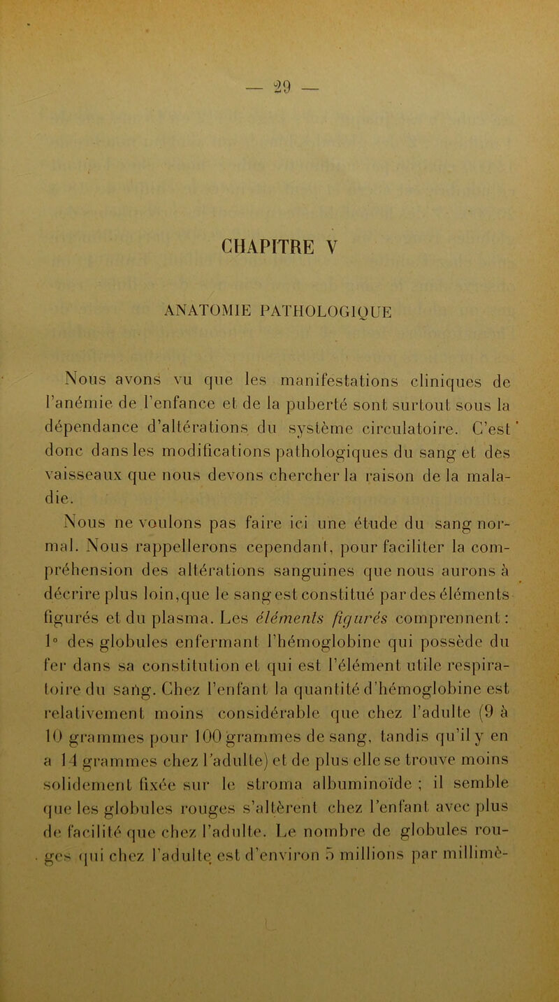 CHAPITRE Y ANATOMIE PATHOLOGIQUE Nous avons vu que les manifestations cliniques de l’anémie de l’enfance et de la puberté sont surtout sous la dépendance d’altérations du système circulatoire. C’est ’ donc dans les modifications pathologiques du sang et des vaisseaux que nous devons chercher la raison de la mala- die. Nous ne voulons pas faire ici une étude du sang nor- mal. Nous rappellerons cependant, pour faciliter la com- préhension des altérations sanguines que nous aurons à décrire plus loin,que le sang est constitué par des éléments figurés et du plasma. Les éléments figurés comprennent: 1° des globules enfermant l’hémoglobine qui possède du fer dans sa constitution et qui est l’élément utile respira- toire du saiïg. Chez l’enfant la quantité d’hémoglobine est relativement moins considérable que chez l’adulte (9 à 10 grammes pour 100 grammes de sang, tandis qu’il y en a 14 grammes chez l’adulte) et de plus elle se trouve moins solidement fixée sur le stroma albuminoïde ; il semble que les globules rouges s’altèrent chez l’enfant avec plus de facilité que chez l’adulte. Le nombre de globules rou- ges «pii chez l’adulte est d’environ 5 millions par millimè-
