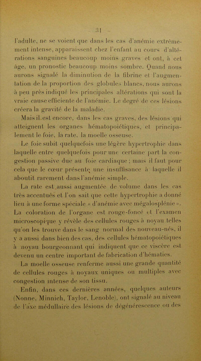 O /I l’adulte, ne se voient que dans les cas d’anémie extrême- ment intense, apparaissent chez l’enfant au cours d’alté- rations sanguines beaucoup moins graves et ont, à cet âge, un pronostic beaucoup moins sombre. Quand nous aurons signalé la diminution de la fibrine et l’augmen- tation de la proportion des globules blancs, nous aurons à peu près indiqué les principales altérations qui sont la vraie cause efficiente de l’anémie. Le degré de ces lésions créera la gravité de la maladie. Mais il.est encore, dans les cas graves, des lésions qui atteignent les organes hématopoiétiques, et principa- lement le foie, la rate, la moelle osseuse. Le foie subit quelquefois une légère hypertrophie dans laquelle entre quelquefois pour une certaine part la con- gestion passive due au foie cardiaque; mais il faut pour cela que le cœur présente une insuffisance à laquelle il aboutit rarement dans l’anémie simple. La rate est .aussi augmentée de volume dans les cas très accentués et l’on sait que cette hypertrophie a donné lieu à une forme spéciale « d’anémie avec mégalosplénie». La coloration de l’organe est rouge-foncé et l’examen microscopique y révèle des cellules rouges à noyau telles qu’on les trouve dans le sang normal des nouveau-nés, il y a aussi dans bien des cas, des cellules hématopoiétiques à noyau bourgeonnant qui indiquent que ce viscère est devenu un centre important de fabrication d’hématies. La moelle osseuse renferme aussi une grande quantité de cellules rouges à noyaux uniques ou multiples avec congestion intense de son tissu. Enfin, dans ces dernières années, quelques auteurs (Nonne, Minnich, Taylor, Lenoble), ont signalé au niveau de l’axe médullaire des lésions de dégénérescence ou des