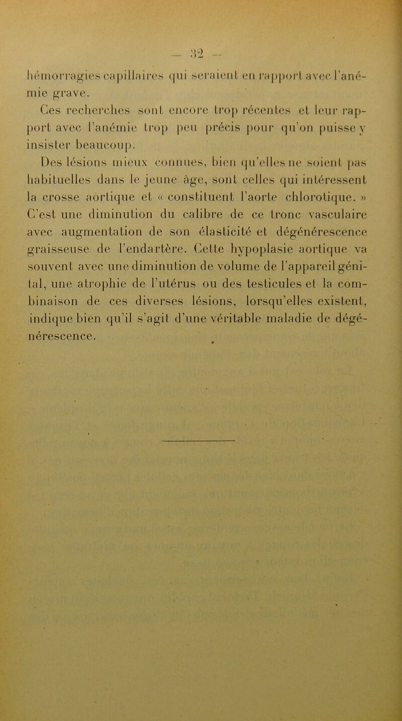 hémorragies capillaires < pii seraient en rapport avec l'ané- mie grave. Ces recherches sont encore trop récentes et leur rap- port avec l’anémie trop peu précis pour qu’on puisse y insister beaucoup. Des lésions mieux connues, bien qu’elles ne soient pas habituelles clans le jeune âge, sont celles qui intéressent la crosse aortique et « constituent l’aorte chlorotique. » C’est une diminution du calibre de ce tronc vasculaire avec augmentation de son élasticité et dégénérescence graisseuse de l’endartère. Cette hypoplasie aortique va souvent avec une diminution de volume de l’appareil géni- tal, une atrophie de l’utérus ou des testicules et la com- binaison de ces diverses lésions, lorsqu’elles existent, indique bien qu’il s’agit d’une véritable maladie de dégé- nérescence.