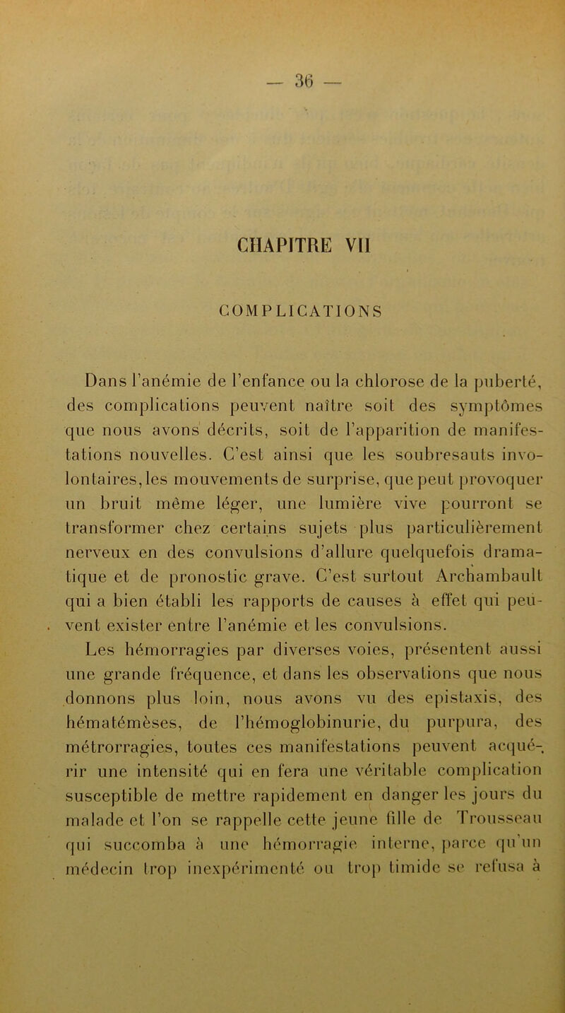 CHAPITRE Vil COMPLICATIONS Dans l’anémie de l’enfance ou la chlorose de la puberté, des complications peuvent naître soit des symptômes que nous avons décrits, soit de l’apparition de manifes- tations nouvelles. C’est ainsi que les soubresauts invo- lontaires, les mouvements de surprise, que peut provoquer un bruit môme léger, une lumière vive pourront se transformer chez certains sujets plus particulièrement nerveux en des convulsions d’allure quelquefois drama- tique et de pronostic grave. C’est surtout Archambault qui a bien établi les rapports de causes à effet qui peü- . vent exister entre l’anémie et les convulsions. Les hémorragies par diverses voies, présentent aussi une grande fréquence, et dans les observations que nous donnons plus loin, nous avons vu des épistaxis, des hématémèses, de l’hémoglobinurie, du purpura, des métrorragies, toutes ces manifestations peuvent acqué- rir une intensité qui en fera une véritable complication susceptible de mettre rapidement en danger les jours du malade et l’on se rappelle cette jeune tiIle de Trousseau qui succomba à une hémorragie interne, parce qu’un médecin trop inexpérimenté ou trop timide se refusa à